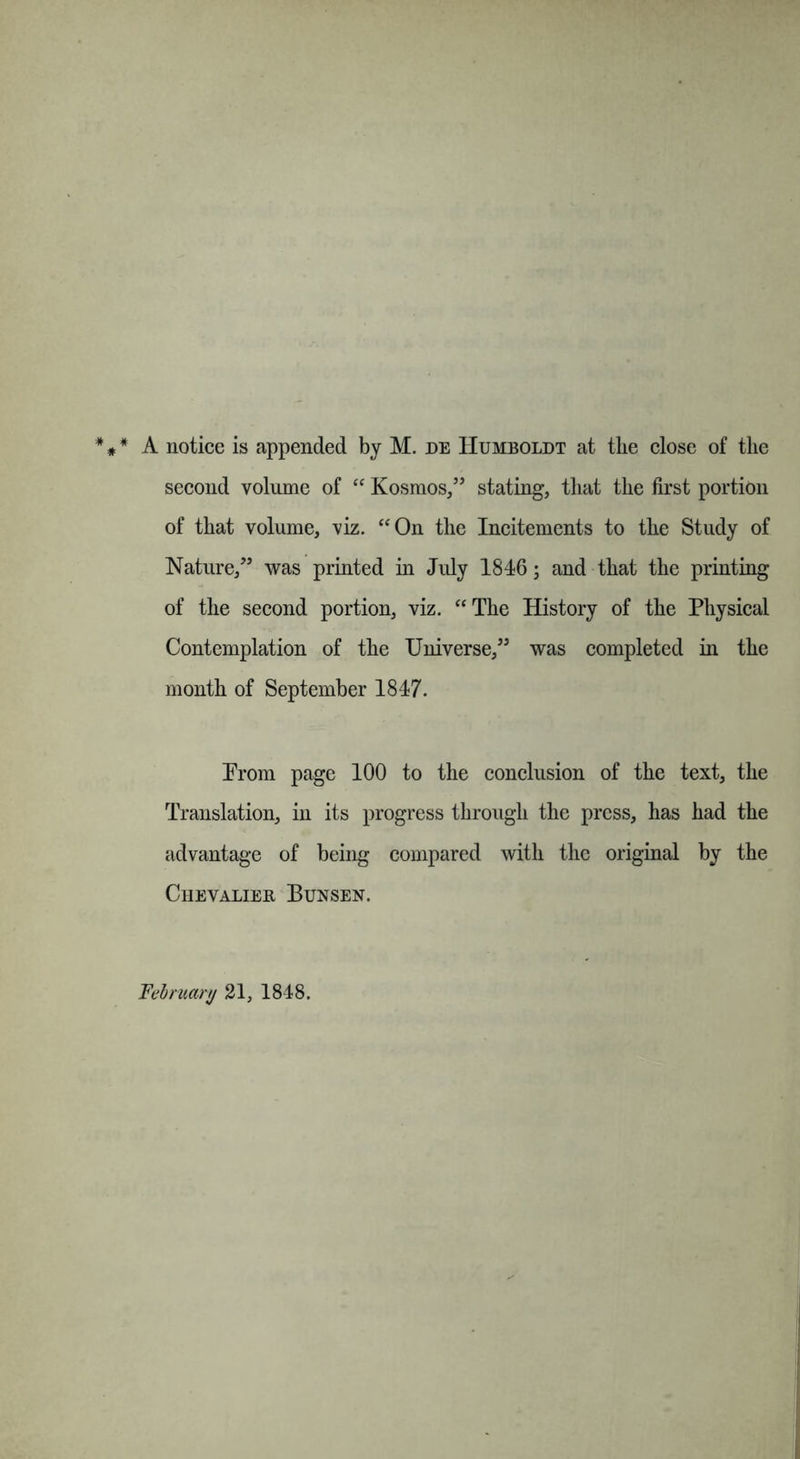 A notice is appended by M. de Humboldt at the close of the second volume of “ Kosmos,” stating, that the first portion of that volume, viz. “On the Incitements to the Study of Nature,” was printed in July 1846; and that the printing of the second portion, viz. “The History of the Physical Contemplation of the Universe,” was completed in the month of September 1847. Prom page 100 to the conclusion of the text, the Translation, in its progress through the press, has had the advantage of being compared with the original by the Chevalier Bunsen. February 21, 1848.