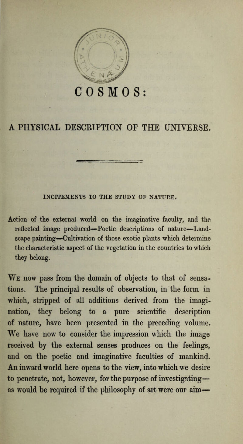 A PHYSICAL DESCRIPTION OP THE UNIVERSE. INCITEMENTS TO THE STUDY OF NATURE. Action of the external world on the imaginative faculty, and the reflected image produced—Poetic descriptions of nature—Land- scape painting—Cultivation of those exotic plants which determine the characteristic aspect of the vegetation in the countries to which they belong. We now pass from the domain of objects to that of sensa- tions. The principal results of observation, in the form in which, stripped of all additions derived from the imagi- nation, they belong to a pure scientific description of nature, have been presented in the preceding volume. We have now to consider the impression which the image received by the external senses produces on the feelings, and on the poetic and imaginative faculties of mankind. An inward world here opens to the view, into which we desire to penetrate, not, however, for the purpose of investigating— as would be required if the philosophy of art were our aim—