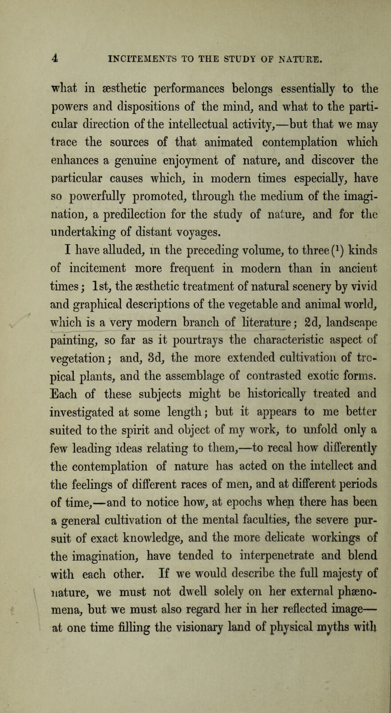 what in aesthetic performances belongs essentially to the powers and dispositions of the mind, and what to the parti- cular direction of the intellectual activity,—but that we may trace the sources of that animated contemplation which enhances a genuine enjoyment of nature, and discover the particular causes which, in modern times especially, have so powerfully promoted, through the medium of the imagi- nation, a predilection for the study of nature, and for the undertaking of distant voyages. I have alluded, m the preceding volume, to three (*) kinds of incitement more frequent in modern than in ancient times; 1st, the aesthetic treatment of natural scenery by vivid and graphical descriptions of the vegetable and animal world, which is a very modern branch of literature; 2d, landscape painting, so far as it pourtrays the characteristic aspect of vegetation; and, 3d, the more extended cultivation of tro- pical plants, and the assemblage of contrasted exotic forms. Each of these subjects might be historically treated and investigated at some length; but it appears to me better suited to the spirit and object of my work, to unfold only a few leading ideas relating to them,—to recal how differently the contemplation of nature has acted on the intellect and the feelings of different races of men, and at different periods of time,—and to notice how, at epochs when there has been a general cultivation ot the mental faculties, the severe pur- suit of exact knowledge, and the more delicate workings of the imagination, have tended to interpenetrate and blend with each other. If we would describe the full majesty of nature, we must not dwell solely on her external phseno- mena, but we must also regard her in her reflected image— at one time filling the visionary land of physical myths with