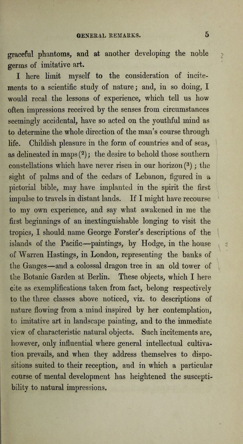 graceful phantoms, and at another developing the noble germs of imitative art. I here limit myself to the consideration of incite- ments to a scientific study of nature; and, in so doing, I would recal the lessons of experience, which tell us how often impressions received by the senses from circumstances seemingly accidental, have so acted on the youthful mind as to determine the whole direction of the man’s course through life. Childish pleasure in the form of countries and of seas, as delineated in maps (2); the desire to behold those southern constellations which have never risen in our horizon (3); the sight of palms and of the cedars of Lebanon, figured in a pictorial bible, may have implanted in the spirit the first impulse to travels in distant lands. If I might have recourse to my own experience, and say what awakened in me the first beginnings of an inextinguishable longing to visit the tropics, I should name George Forster's descriptions of the islands of the Pacific—paintings, by Hodge, in the house of Warren Hastings, in London, representing the banks of the Ganges—and a colossal dragon tree in an old tower of the Botanic Garden at Berlin. These objects, which I here cite as exemplifications taken from fact, belong respectively to the three classes above noticed, viz. to descriptions of nature flowing from a mind inspired by her contemplation, to imitative art in landscape painting, and to the immediate view of characteristic natural objects. Such incitements are, however, only influential where general intellectual cultiva- tion prevails, and when they address themselves to dispo- sitions suited to their reception, and in which a particular course of mental development has heightened the suscepti- bility to natural impressions.