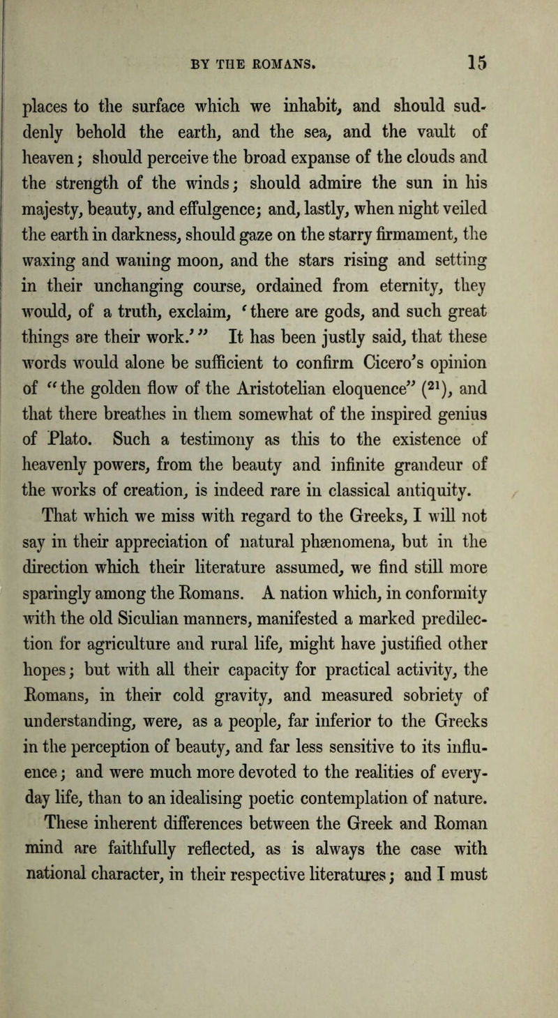 places to the surface which we inhabit, and should sud- denly behold the earth, and the sea, and the vault of heaven; should perceive the broad expanse of the clouds and the strength of the winds; should admire the sun in his majesty, beauty, and effulgence; and, lastly, when night veiled the earth in darkness, should gaze on the starry firmament, the waxing and waning moon, and the stars rising and setting in their unchanging course, ordained from eternity, they would, of a truth, exclaim, ‘ there are gods, and such great things are their work/ ” It has been justly said, that these words would alone be sufficient to confirm Cicero's opinion of the golden flow of the Aristotelian eloquence (21), and that there breathes in them somewhat of the inspired genius of Plato. Such a testimony as this to the existence of heavenly powers, from the beauty and infinite grandeur of the works of creation, is indeed rare in classical antiquity. That which we miss with regard to the Greeks, I will not say in their appreciation of natural phenomena, but in the direction which their literature assumed, we find still more sparingly among the Eomans. A nation which, in conformity with the old Siculian manners, manifested a marked predilec- tion for agriculture and rural life, might have justified other hopes; but with all their capacity for practical activity, the Eomans, in their cold gravity, and measured sobriety of understanding, were, as a people, far inferior to the Greeks in the perception of beauty, and far less sensitive to its influ- ence ; and were much more devoted to the realities of every- day life, than to an idealising poetic contemplation of nature. These inherent differences between the Greek and Eoman mind are faithfully reflected, as is always the case with national character, in their respective literatures; and I must