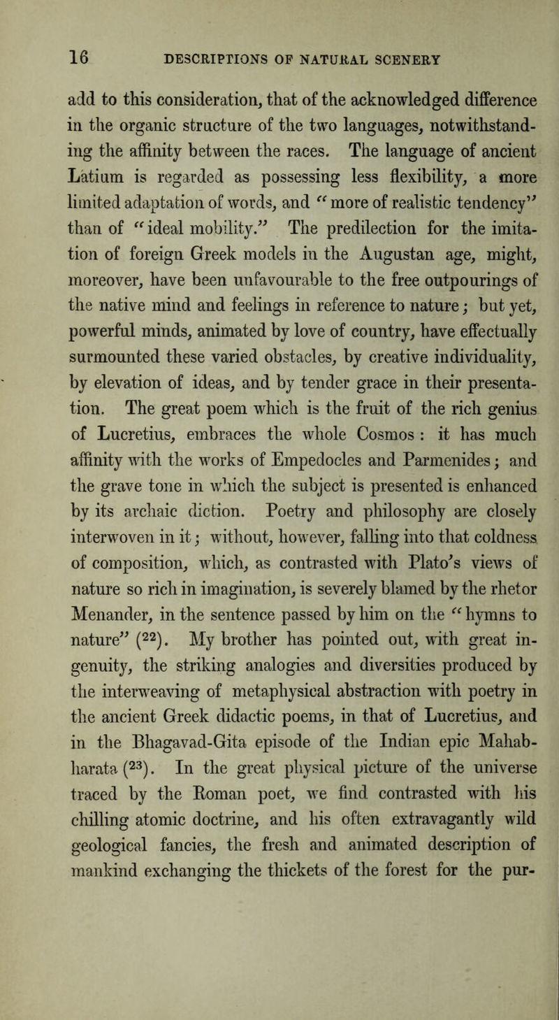 add to this consideration, that of the acknowledged difference in the organic structure of the two languages, notwithstand- ing the affinity between the races. The language of ancient Latium is regarded as possessing less flexibility, a more limited adaptation of words, and “ more of realistic tendency” than of “ ideal mobility.” The predilection for the imita- tion of foreign Greek models in the Augustan age, might, moreover, have been unfavourable to the free outpourings of the native mind and feelings in reference to nature; but yet, powerful minds, animated by love of country, have effectually surmounted these varied obstacles, by creative individuality, by elevation of ideas, and by tender grace in their presenta- tion. The great poem which is the fruit of the rich genius of Lucretius, embraces the whole Cosmos : it has much affinity with the works of Empedocles and Parmenides; and the grave tone in which the subject is presented is enhanced by its archaic diction. Poetry and philosophy are closely interwoven in it; without, however, falling into that coldness of composition, which, as contrasted with Plato's views of nature so rich in imagination, is severely blamed by the rhetor Menander, in the sentence passed by him on the “ hymns to nature” (22). My brother has pointed out, with great in- genuity, the striking analogies and diversities produced by the interweaving of metaphysical abstraction with poetry in the ancient Greek didactic poems, in that of Lucretius, and in the Bhagavad-Gita episode of the Indian epic Mahab- liarata (23). In the great physical picture of the universe traced by the Boman poet, we find contrasted with his chilling atomic doctrine, and his often extravagantly wild geological fancies, the fresh and animated description of mankind exchanging the thickets of the forest for the pur-