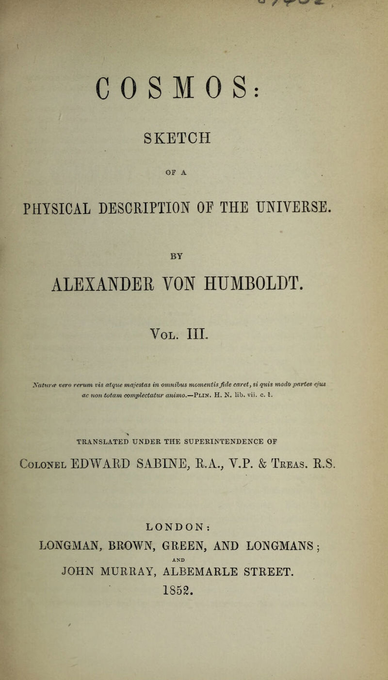 SKETCH OF A PHYSICAL DESCRIPTION OF THE UNIVERSE. BY ALEXANDER VON HUMBOLDT. VOL. III. Xaturce vero rerum vis atque majestas in omnibus momentisfide caret, si quis modo partes ejus ac non totam complectatur animo.—Plin. H. N. lib. vii. c. 1. TRANSLATED UNDER THE SUPERINTENDENCE OF Colonel EDWARD SABINE, R.A., V.P. &amp; Treas. R.S. LONDON: LONGMAN, BROWN, GREEN, AND LONGMANS ; AND JOHN MURRAY, ALBEMARLE STREET. 1852.