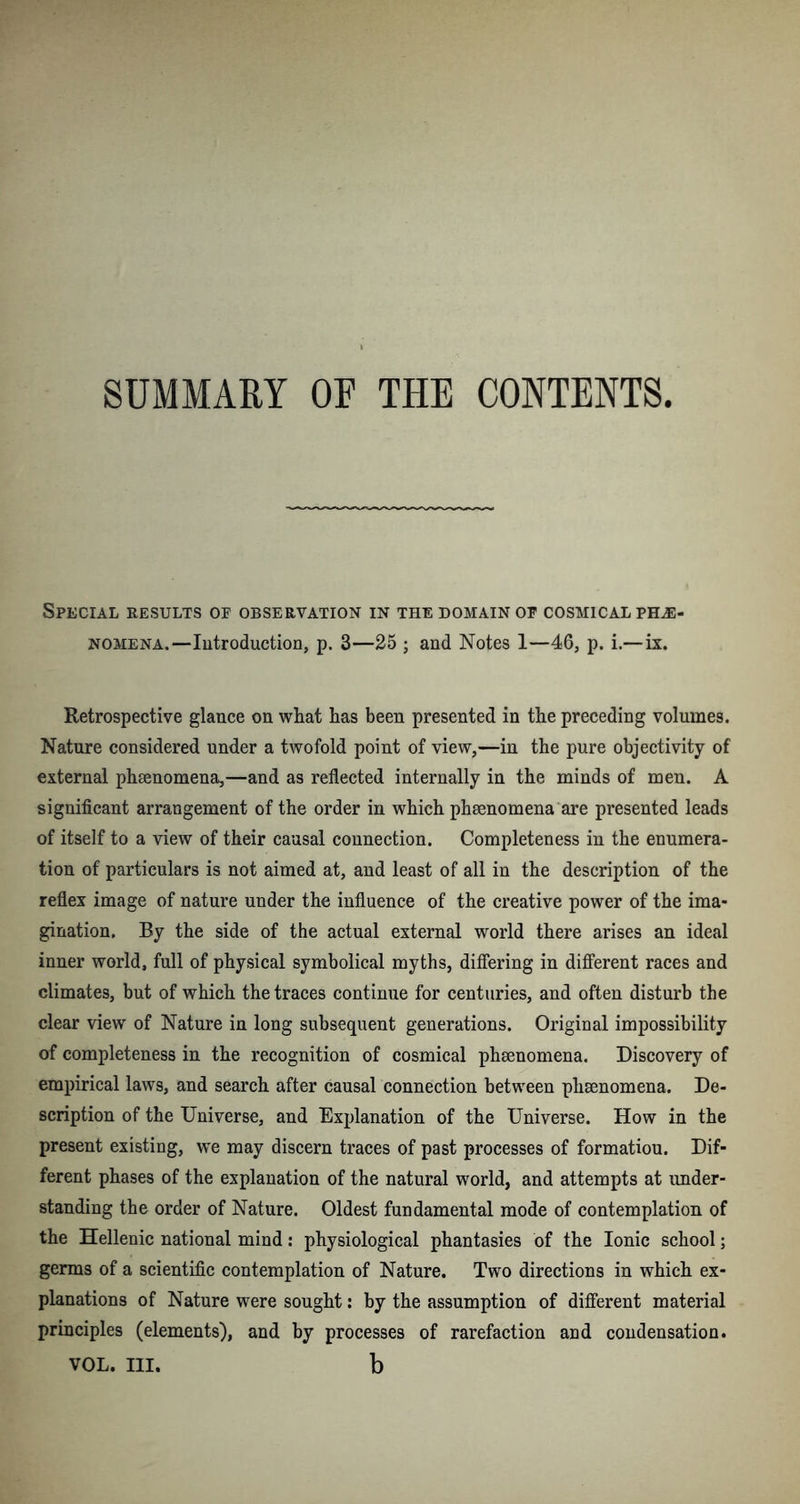 SUMMARY OF THE CONTENTS Special results op observation in the domain op cosmical phe- nomena.—Introduction, p. 3—25 ; and Notes 1—46, p. i.—ix. Retrospective glance on what has been presented in the preceding volumes. Nature considered under a twofold point of view,—in the pure objectivity of external phsenomena,—and as reflected internally in the minds of men. A significant arrangement of the order in which phsenomena are presented leads of itself to a view of their causal connection. Completeness in the enumera- tion of particulars is not aimed at, and least of all in the description of the reflex image of nature under the influence of the creative power of the ima- gination. By the side of the actual external world there arises an ideal inner world, full of physical symbolical myths, differing in different races and climates, but of which the traces continue for centuries, and often disturb the clear view of Nature in long subsequent generations. Original impossibility of completeness in the recognition of cosmical phsenomena. Discovery of empirical laws, and search after causal connection between phenomena. De- scription of the Universe, and Explanation of the Universe. How in the present existing, we may discern traces of past processes of formatiou. Dif- ferent phases of the explanation of the natural world, and attempts at under- standing the order of Nature. Oldest fundamental mode of contemplation of the Hellenic national mind: physiological phantasies of the Ionic school; germs of a scientific contemplation of Nature. Two directions in which ex- planations of Nature were sought: by the assumption of different material principles (elements), and by processes of rarefaction and condensation. VOL. HI. b