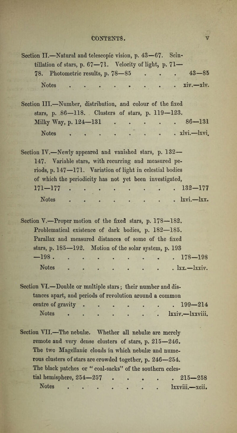 Section II.—Natural and telescopic vision, p. 43—67. Scin- tillation of stars, p. 67—71. Velocity of light, p. 71— 78. Photometric results, p. 78—85 . . . 43—85 Notes ........ xiv.—xlv. Section III.—Number, distribution, and colour of the fixed stars, p. 86—118. Clusters of stars, p. 119—123. Milky Way, p. 124—131 86—131 Notes xlvi.—lxvi. Section IV.—Newly appeared and vanished stars, p. 132— 147. Variable stars, with recurring and measured pe- riods, p. 147—171. Variation of light in celestial bodies of which the periodicity has not yet been investigated, 171—177 132—177 Notes lxvi.—lxx. Section V.—Proper motion of the fixed stars, p. 178—182. Problematical existence of dark bodies, p. 182—185. Parallax and measured distances of some of the fixed stars, p. 185—192. Motion of the solar system, p. 193 —198 178—198 Notes lxx.—lxxiv. Section VI.—Double or multiple stars; their number and dis- tances apart, and periods of revolution around a common centre of gravity 199—214 Notes ....... lxxiv.—lxxviii. Section VII.—The nebulae. Whether all nebulae are merely remote and very dense clusters of stars, p. 215—246. The two Magellanic clouds in winch nebulae and nume- rous clusters of stars are crowded together, p. 246—254. The black patches or “ coal-sacks” of the southern celes- tial hemisphere, 254—257 215—258 Notes lxxviii.—xcii.