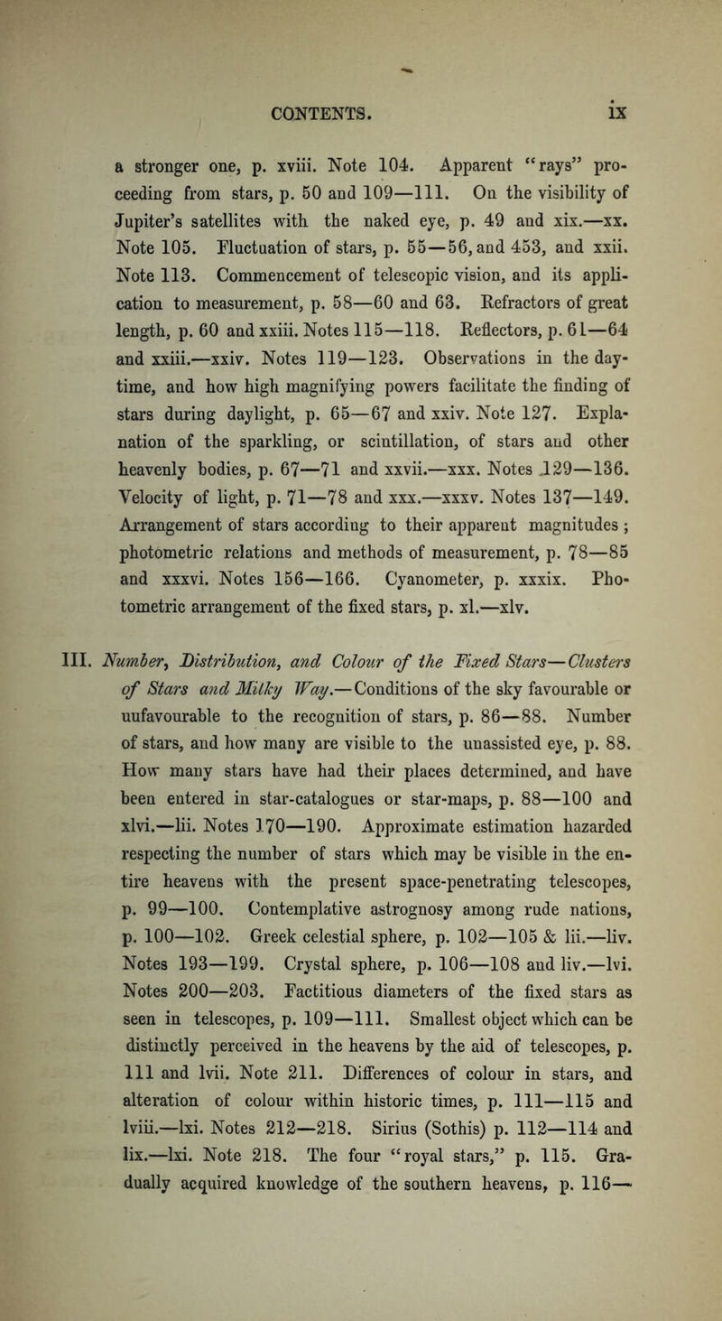 a stronger one, p. xviii. Note 104. Apparent “rays” pro- ceeding from stars, p. 50 and 109—111. On the visibility of Jupiter’s satellites with the naked eye, p. 49 and xix.—xx. Note 105. Fluctuation of stars, p. 65—56, and 453, and xxii. Note 113. Commencement of telescopic vision, and its appli- cation to measurement, p. 58—60 and 63. Refractors of great length, p. 60 and xxiii. Notes 115—118. Reflectors, p. 61—64 and xxiii.—xxiv. Notes 119—123. Observations in the day- time, and how high magnifying powers facilitate the finding of stars during daylight, p. 65—67 and xxiv. Note 127. Expla- nation of the sparkling, or scintillation, of stars and other heavenly bodies, p. 67—71 and xxvii.—xxx. Notes JL29—136. Velocity of light, p. 71—78 and xxx.—xxxv. Notes 137—149. Arrangement of stars according to their apparent magnitudes ; photometric relations and methods of measurement, p. 78—85 and xxxvi. Notes 156—166. Cyanometer, p. xxxix. Pho- tometric arrangement of the fixed stars, p. xl.—xlv. III. Number, Distribution, and Colour of the Nixed Stars—Clusters of Stars and Milky Way.—Conditions of the sky favourable or unfavourable to the recognition of stars, p. 86—88. Number of stars, and how many are visible to the unassisted eye, p. 88. How many stars have had their places determined, and have been entered in star-catalogues or star-maps, p. 88—100 and xlvi.—lii. Notes 170—190. Approximate estimation hazarded respecting the number of stars which may be visible in the en- tire heavens with the present space-penetrating telescopes, p. 99—100. Contemplative astrognosy among rude nations, p. 100—102. Greek celestial sphere, p. 102—105 &amp; lii.—liv. Notes 193—199. Crystal sphere, p. 106—108 and liv.—lvi. Notes 200—203. Factitious diameters of the fixed stars as seen in telescopes, p. 109—111. Smallest object which can be distinctly perceived in the heavens by the aid of telescopes, p. Ill and lvii. Note 211. Differences of colour in stars, and alteration of colour within historic times, p. Ill—115 and lviii.—lxi. Notes 212—218. Sirius (Sothis) p. 112—114 and lix.—lxi. Note 218. The four “royal stars,” p. 115. Gra- dually acquired knowledge of the southern heavens, p. 116—