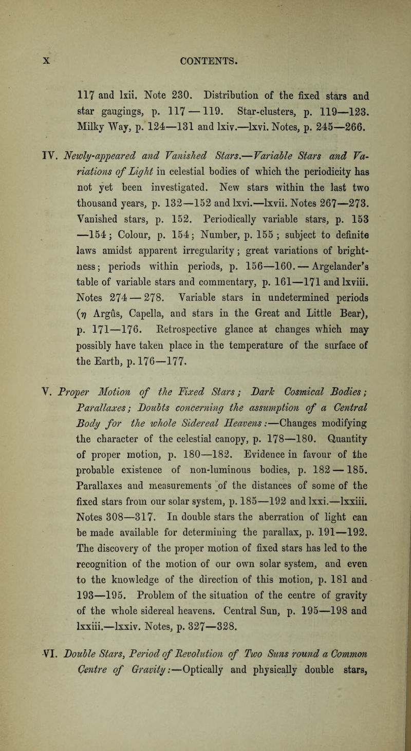 117 and lxii. Note 230. Distribution of the fixed stars and star gaugings, p. 117 —119. Star-clusters, p. 119—123. Milky Way, p. 124—131 and lxiv.—Ixvi. Notes, p. 245—266. IV. Newly-appeared and Vanished Stars.— Variable Stars and Va- riations of Light in celestial bodies of which the periodicity has not yet been investigated. New stars within the last two thousand years, p. 132—152 andlxvi.—lxvii. Notes 267—273. Vanished stars, p. 152. Periodically variable stars, p. 153 —154; Colour, p. 154; Number, p. 155; subject to definite laws amidst apparent irregularity; great variations of bright- ness; periods within periods, p. 156—160. — Argelander’s table of variable stars and commentary, p. 161—171 andlxviii. Notes 274 — 278. Variable stars in undetermined periods (17 Argus, Capella, and stars in the Great and Little Bear), p. 171—176. Retrospective glance at changes which may possibly have taken place in the temperature of the surface of the Earth, p. 176—177. V. Proper Motion of the Fixed Stars; Larlc Cosmical Bodies; Parallaxes; Boults concerning the assumption of a Central Body for the whole Sidereal Heavens:—Changes modifying the character of the celestial canopy, p. 178—180. Quantity of proper motion, p. 180—182. Evidence in favour of the probable existence of non-luminous bodies, p. 182 —185. Parallaxes and measurements of the distances of some of the fixed stars from our solar system, p. 185—192 and lxxi.—lxxiii. Notes 308—317. In double stars the aberration of light can be made available for determining the parallax, p. 191—192. The discovery of the proper motion of fixed stars has led to the recognition of the motion of our own solar system, and even to the knowledge of the direction of this motion, p. 181 and 193—195. Problem of the situation of the centre of gravity of the whole sidereal heavens. Central Sun, p. 195—198 and lxxiii.—lxxiv. Notes, p. 327—328. VI. jDouble Stars, Period of Revolution of Two Suns round a Common Centre of Gravity:—Optically and physically double stars,