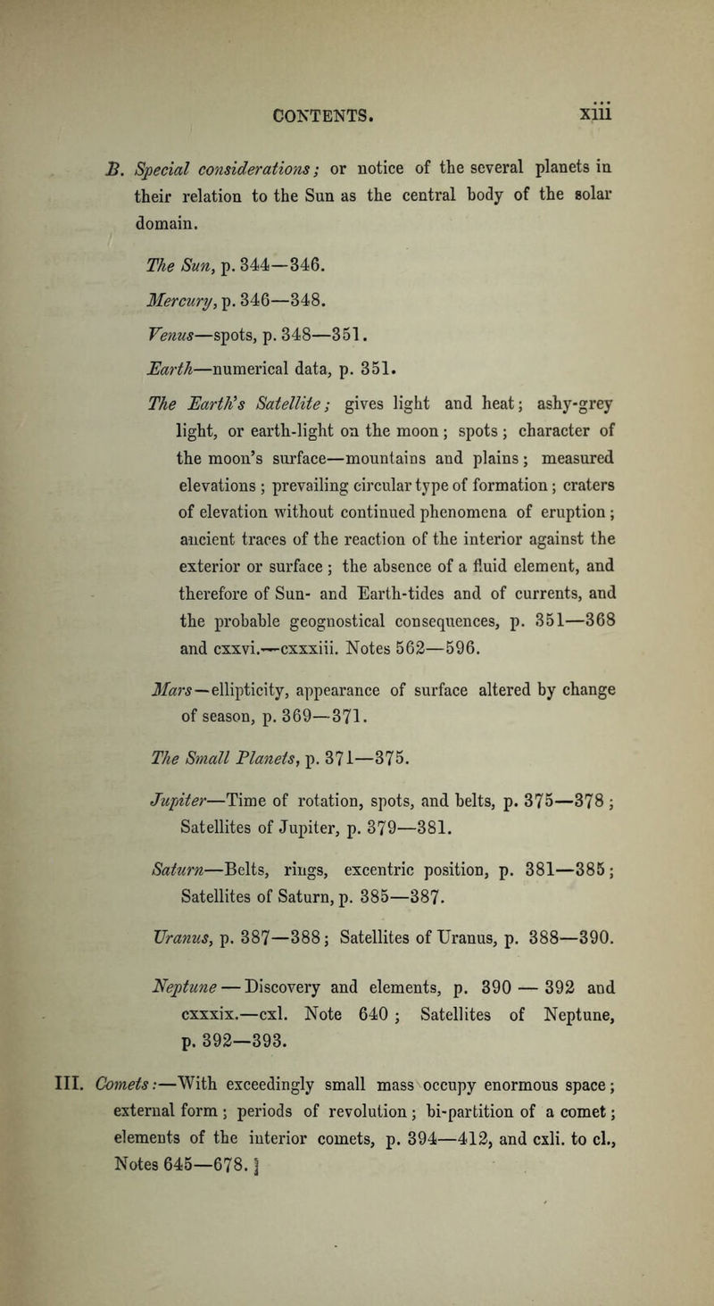 B. Special considerations; or notice of the several planets in their relation to the Sun as the central body of the solar domain. The Sun, p. 344—346. Mercury, p. 346—348. Venus—spots, p. 348—351. Barth—numerical data, p. 351. The Barth's Satellite; gives light and heat; ashy-grey light, or earth-light on the moon; spots ; character of the moon’s surface—mountains and plains; measured elevations ; prevailing circular type of formation; craters of elevation without continued phenomena of eruption; ancient traces of the reaction of the interior against the exterior or surface ; the absence of a fluid element, and therefore of Sun- and Earth-tides and of currents, and the probable geognostical consequences, p. 351—368 and cxxvi.—cxxxiii. Notes 562—596. Mars—ellipticity, appearance of surface altered by change of season, p. 369—371. The Small Planets, p. 371—875. Jupiter—Time of rotation, spots, and belts, p. 375—378 ; Satellites of Jupiter, p. 379—381. Saturn—Belts, rings, excentric position, p. 381—385 ; Satellites of Saturn, p. 385—387. Uranus, p. 387—388; Satellites of Uranus, p. 388—390. Neptune — Discovery and elements, p. 390 — 392 and cxxxix.—cxl. Note 640 ; Satellites of Neptune, p. 392—393. III. Comets:—With exceedingly small mass occupy enormous space; external form ; periods of revolution; bi-partition of a comet; elements of the interior comets, p. 394—412, and cxli. to cl., Notes 645—678. ]