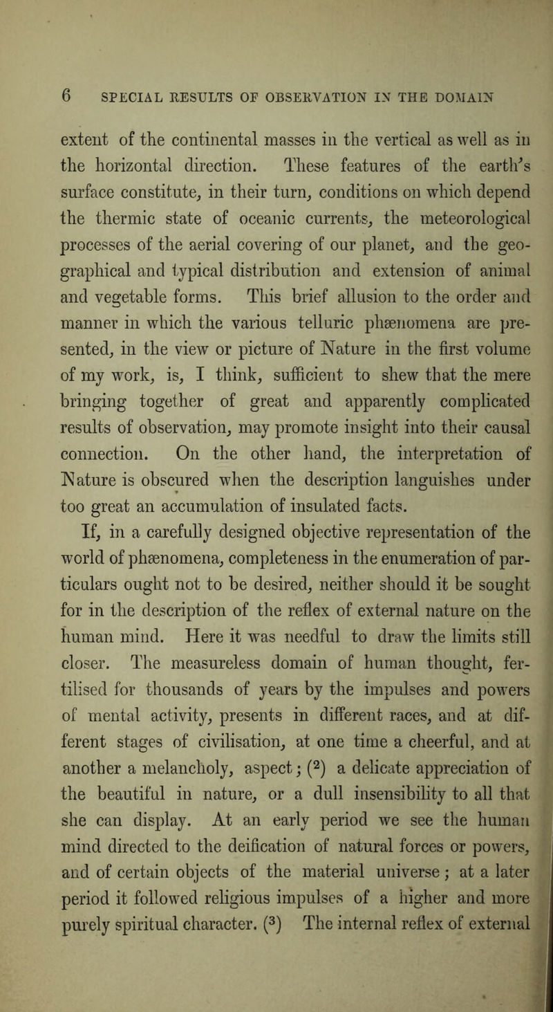 extent of the continental masses in the vertical as well as in the horizontal direction. These features of the earth's surface constitute, in their turn, conditions on which depend the thermic state of oceanic currents, the meteorological processes of the aerial covering of our planet, and the geo- graphical and typical distribution and extension of animal and vegetable forms. This brief allusion to the order and manner in which the various telluric phenomena are pre- sented, in the view or picture of Nature in the first volume of my work, is, I think, sufficient to shew that the mere bringing together of great and apparently complicated results of observation, may promote insight into their causal connection. On the other hand, the interpretation of Nature is obscured when the description languishes under too great an accumulation of insulated facts. If, in a carefully designed objective representation of the world of phaenomena, completeness in the enumeration of par- ticulars ought not to be desired, neither should it be sought for in the description of the reflex of external nature on the human mind. Here it was needful to draw the limits still closer. The measureless domain of human thought, fer- tilised for thousands of years by the impulses and powers of mental activity, presents in different races, and at dif- ferent stages of civilisation, at one time a cheerful, and at another a melancholy, aspect; (2) a delicate appreciation of the beautiful in nature, or a dull insensibility to all that she can display. At an early period we see the human mind directed to the deification of natural forces or powers, and of certain objects of the material universe; at a later period it followed religious impulses of a higher and more purely spiritual character. (3) The internal reflex of external