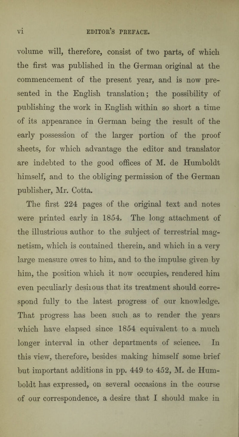 volume will, therefore, consist of two parts, of which the first was published in the German original at the commencement of the present year, and is now pre¬ sented in the English translation; the possibility of publishing the work in English within so short a time of its appearance in German being the result of the early possession of the larger portion of the proof sheets, for which advantage the editor and translator are indebted to the good offices of M. de Humboldt himself, and to the obliging permission of the German publisher, Mr. Cotta. The first 224 pages of the original text and notes were printed early in 1854. The long attachment of the illustrious author to the subject of terrestrial mag¬ netism, which is contained therein, and which in a very large measure owes to him, and to the impulse given by him, the position which it now occupies, rendered him even peculiarly desiious that its treatment should corre¬ spond fully to the latest progress of our knowledge. That progress has been such as to render the years which have elapsed since 1854 equivalent to a much longer interval in other departments of science. In this view, therefore, besides making himself some brief but important additions in pp. 449 to 452, M. de Hum¬ boldt has expressed, on several occasions in the course of our correspondence, a desire that I should make in