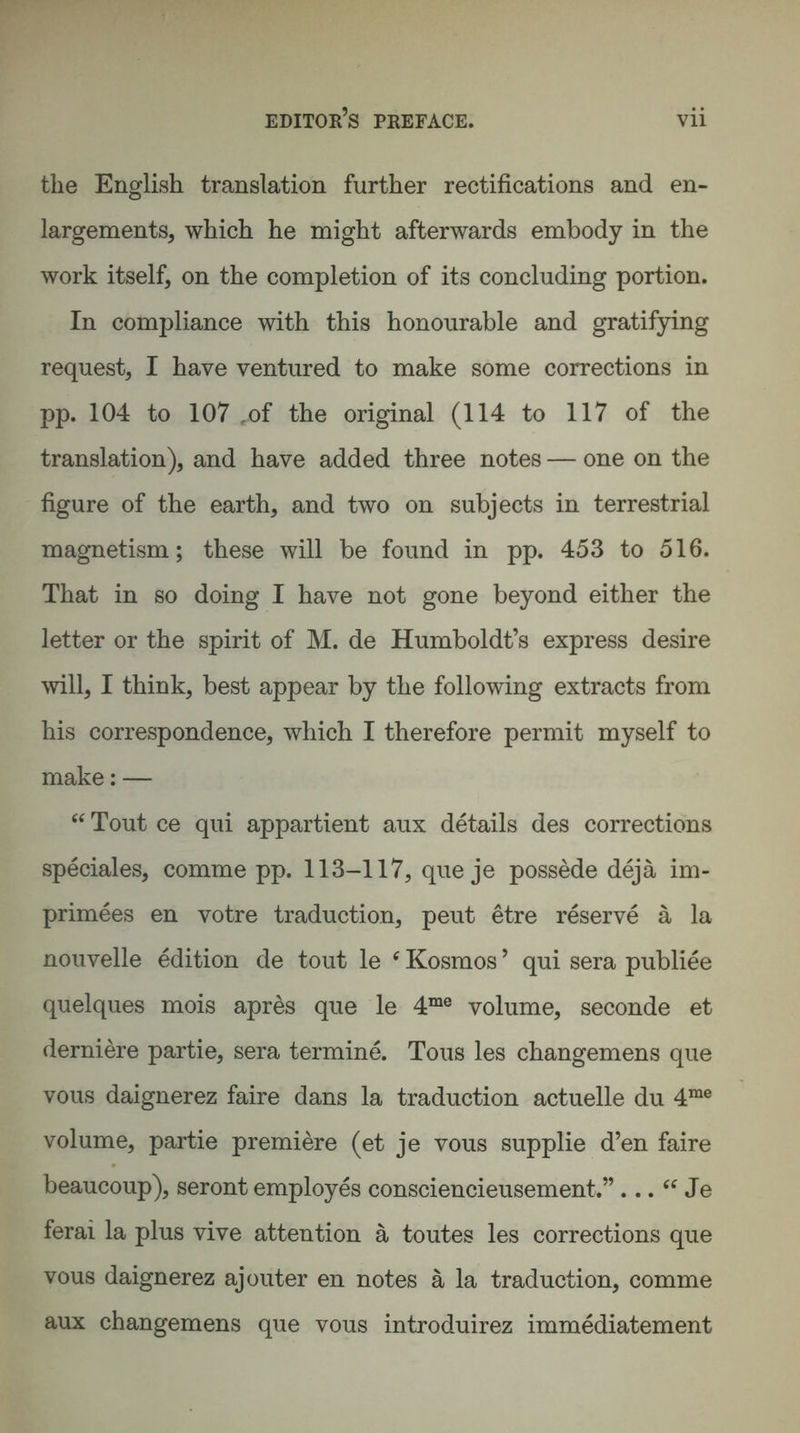 the English translation further rectifications and en¬ largements, which he might afterwards embody in the work itself, on the completion of its concluding portion. In compliance with this honourable and gratifying request, I have ventured to make some corrections in pp. 104 to 107 ,of the original (114 to 117 of the translation), and have added three notes — one on the figure of the earth, and two on subjects in terrestrial magnetism; these will be found in pp. 453 to 516. That in so doing I have not gone beyond either the letter or the spirit of M. de Humboldt’s express desire will, I think, best appear by the following extracts from his correspondence, which I therefore permit myself to make: — “ Tout ce qui appartient aux details des corrections speciales, comme pp. 113-117, que je possede dejä im- primees en votre traduction, peut etre reserve ä la nouvelle edition de tout le ‘ Kosmos ’ qui sera publiee quelques mois apres que le 4me volume, seconde et derniere partie, sera termine. Tous les changemens que vous daignerez faire dans la traduction actuelle du 4me volume, partie premiere (et je vous supplie d’en faire beaucoup), seront employes consciencieusement.” ... “ Je ferai la plus vive attention ä toutes les corrections que vous daignerez ajouter en notes ä la traduction, comme aux changemens que vous introduirez immediatement