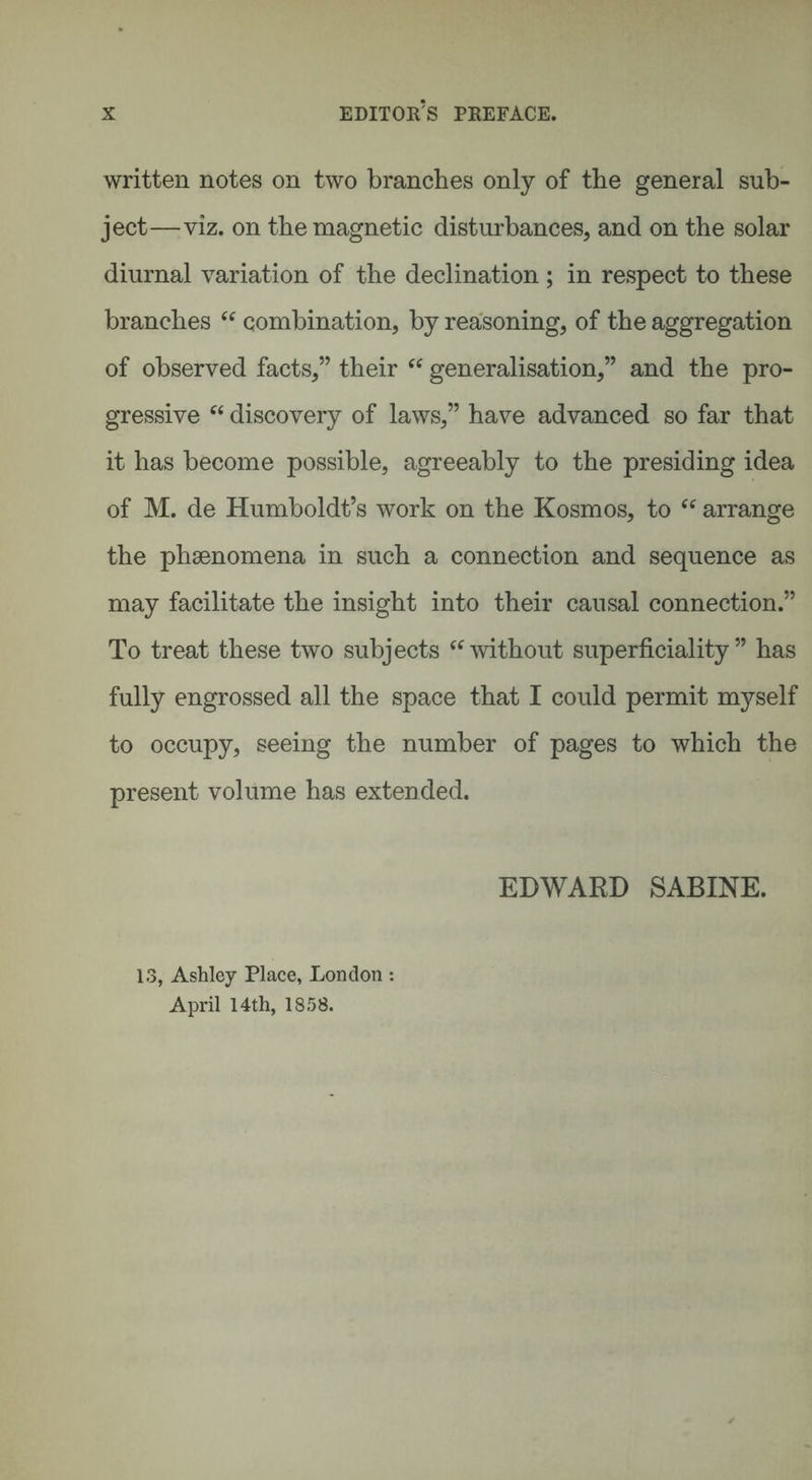 written notes on two branches only of the general sub¬ ject—viz. on the magnetic disturbances, and on the solar diurnal variation of the declination ; in respect to these branches cc combination, by reasoning, of the aggregation of observed facts,” their “ generalisation,” and the pro¬ gressive “ discovery of laws,” have advanced so far that it has become possible, agreeably to the presiding idea of M. de Humboldt’s work on the Kosmos, to “ arrange the phsenomena in such a connection and sequence as may facilitate the insight into their causal connection.” To treat these two subjects “without superficiality” has fully engrossed all the space that I could permit myself to occupy, seeing the number of pages to which the present volume has extended. EDWARD SABINE. 13, Ashley Place, London : April 14th, 1858.