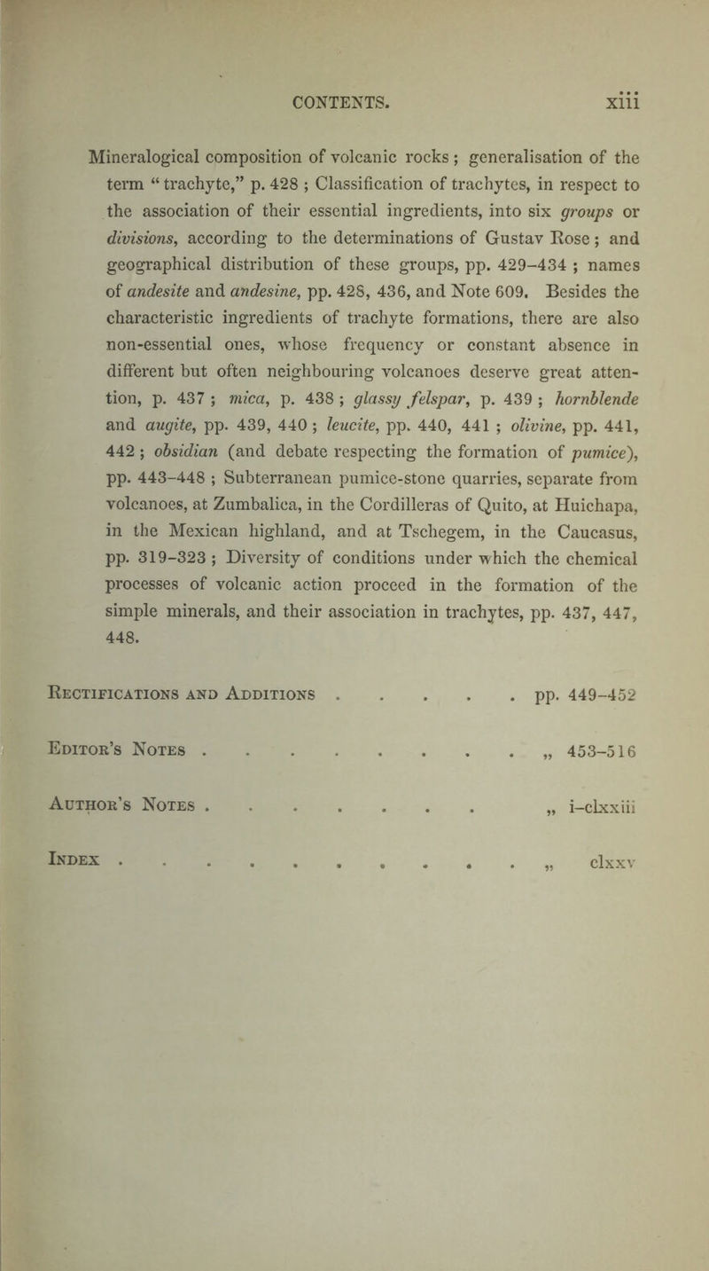 Mineralogical composition of volcanic rocks ; generalisation of the term “ trachyte,” p. 428 ; Classification of trachytes, in respect to the association of their essential ingredients, into six groups or divisions, according to the determinations of Gustav Kose; and geographical distribution of these groups, pp. 429-434 ; names of andesite and andesine, pp. 428, 436, and Note 609. Besides the characteristic ingredients of trachyte formations, there are also non-essential ones, whose frequency or constant absence in different but often neighbouring volcanoes deserve great atten¬ tion, p. 437 ; mica, p. 438 ; glassy felspar, p. 439 ; hornblende and augite, pp. 439, 440 ; leucite, pp. 440, 441 ; olivine, pp. 441, 442 ; obsidian (and debate respecting the formation of pumice), pp. 443-448 ; Subterranean pumice-stone quarries, separate from volcanoes, at Zumbalica, in the Cordilleras of Quito, at Huichapa, in the Mexican highland, and at Tschegem, in the Caucasus, pp. 319-323 ; Diversity of conditions under which the chemical processes of volcanic action proceed in the formation of the simple minerals, and their association in trachytes, pp. 437, 447, 448. Rectifications and Additions.pp. 449-452 Editor’s Notes.„ 453-516 Author’s Notes. „ i-clxxiii Index . . clxxv