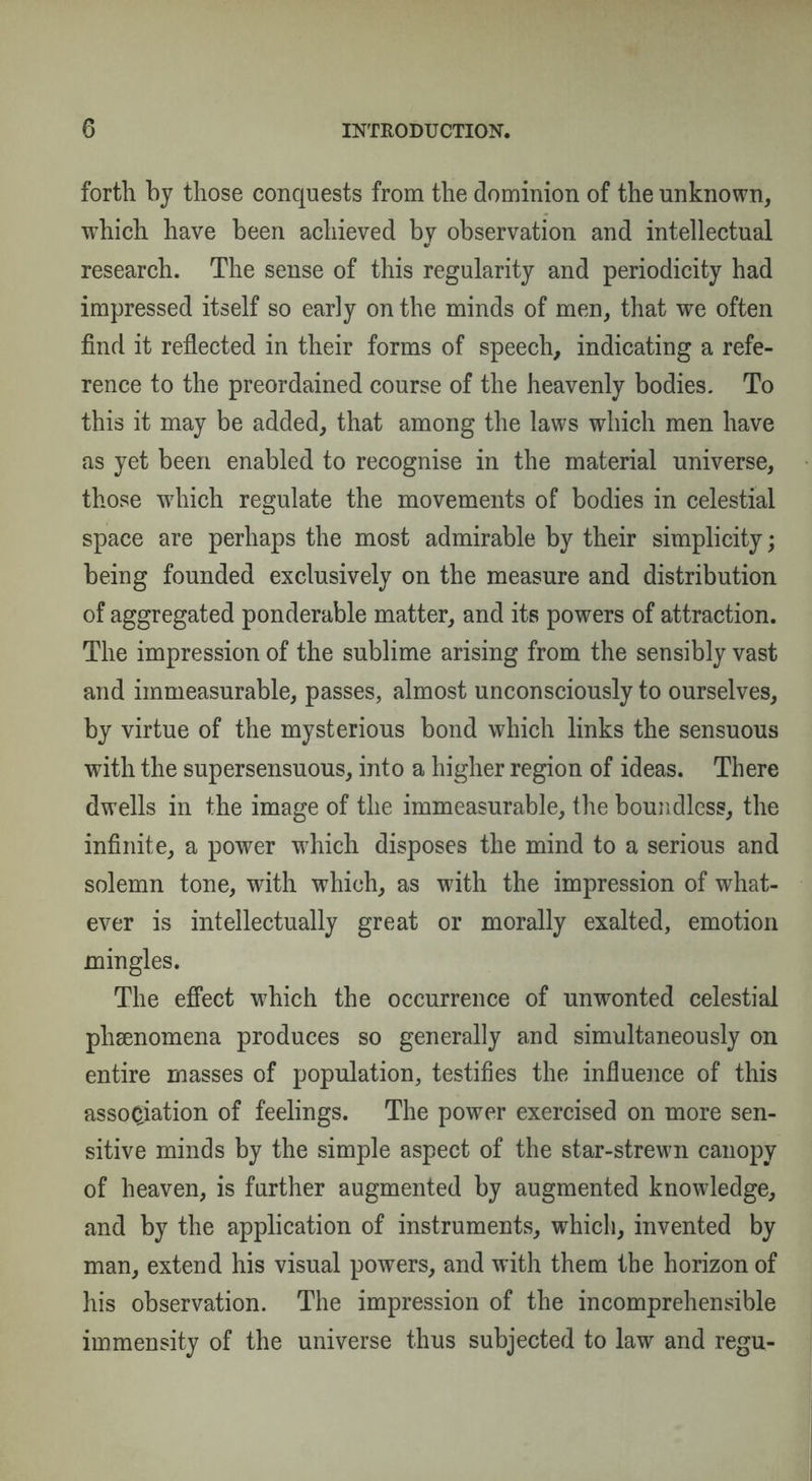 forth by those conquests from the dominion of the unknown, which have been achieved by observation and intellectual research. The sense of this regularity and periodicity had impressed itself so early on the minds of men, that we often find it reflected in their forms of speech, indicating a refe¬ rence to the preordained course of the heavenly bodies. To this it may be added, that among the laws which men have as yet been enabled to recognise in the material universe, those which regulate the movements of bodies in celestial space are perhaps the most admirable by their simplicity; being founded exclusively on the measure and distribution of aggregated ponderable matter, and its powers of attraction. The impression of the sublime arising from the sensibly vast and immeasurable, passes, almost unconsciously to ourselves, by virtue of the mysterious bond which links the sensuous with the supersensuous, into a higher region of ideas. There dwells in the image of the immeasurable, the boundless, the infinite, a power which disposes the mind to a serious and solemn tone, with which, as with the impression of what¬ ever is intellectually great or morally exalted, emotion mingles. The effect which the occurrence of unwonted celestial phenomena produces so generally and simultaneously on entire masses of population, testifies the influence of this association of feelings. The power exercised on more sen¬ sitive minds by the simple aspect of the star-strewn canopy of heaven, is further augmented by augmented knowledge, and by the application of instruments, which, invented by man, extend his visual powers, and with them the horizon of his observation. The impression of the incomprehensible immensity of the universe thus subjected to law and regu-