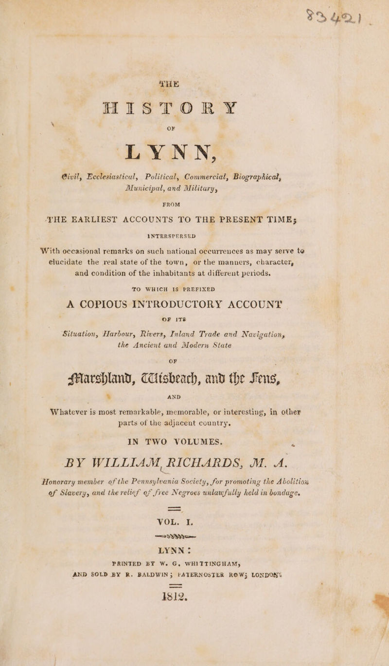 {HE HISTORY ir, LYNN, Givil, Ecclesiasticul, Political, Commercial, Biographical, Municipal, and Military, FROM ‘THE EARLIEST ACCOUNTS TO THE PRESENT TIME; INTERSPERSED With occasional remarks on such national occurrences as may serve te elucidate the real state of the town, or the manners, character, and condition of the inhabitants at different periods. TO WHICH IS PREFIXED A COPIOUS INTRODUCTORY ACCOUNT . OF ITS Situation, Harbour, Rivers, Inland Trade and Navigation, the Ancient and Modern State HMarshland, Tisheach, and the Fens, % AND Whatever is most remarkable, memorable, or interesting, in other parts of the adjacent country. IN TWO VOLUMES. BY WILLIAM, RICHARDS, M. A. Honorary member of the Pennsylvania Society, for promoting the Abolition of Slavery, and the relief of free Negroes unlaufully held in bondage. =e sae va VOL. I. LYNN: PRINTED BY We G, WHITTINGHAM, AND SOLD BY R. BALDWIN; PATERNOSTER ROW; LONDON% os