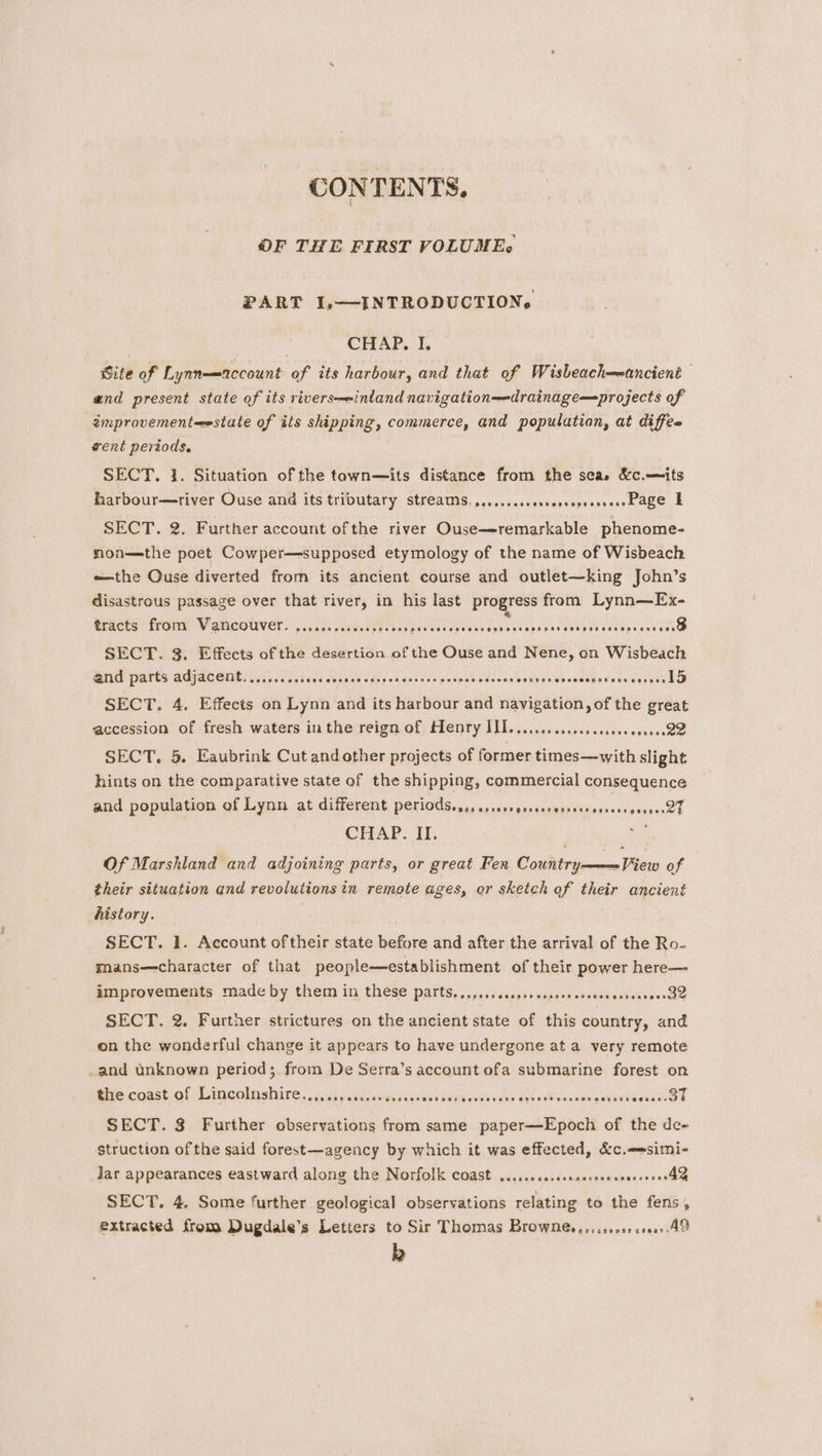 CONTEN TS. OF THE FIRST VOLUME, PART 1,—INTRODUCTIONs CHAP, I. Site of Lynn—account of its harbour, and that of Wisbeach—wancient and present state of its rivers—einland navigation—drainage—projects of improvement=estate of its shipping, commerce, and population, at diffee vent periods. SECT. 1. Situation of the town—its distance from the sca» &amp;c.—its harbour—river Ouse and its tributary streams. ......cscessessesserseesbage | SECT. 2. Further account ofthe river Ouse—-remarkable phenome- non—the poet Cowper—supposed etymology of the name of Wisbeach the Ouse diverted from its ancient course and outlet—king John’s disastrous passage over that river, in his last progress from Lynn—Ex- ericts’ from Vancouver 0.65. keen: SECT. 3. Effects of the desertion of the Ouse and Nene, on Wisbeach and parts adjacent, .......sseseccosesesspesvcsses ceenes saees leigh ew reasehastenss dy vek SECT. 4. Effects on Lynn and its harbour and navigation, of the great accession of fresh waters inthe reign of Henry III. ........csceceseeeseueesQB SECT. 5. Eaubrink Cut and other projects of former times—with slight hints on the comparative state of the shipping, commercial consequence and population of Lynn at different EE SER CHS Se” SME RAEN © CHAP. II. Of Marskland and adjoining parts, or great Fen Country———View of their situation and revolutions in remote ages, or sketch of their ancient history. SECT. 1. Account oftheir state before and after the arrival of the Ro- mans—character of that people—establishment of their power here— improvements made by them in these parts......ccccsssecseeeees doe savcareorde SECT. 2. Further strictures on the ancient state of this country, and on the wonderful change it appears to have undergone at a very remote _and unknown period; from De Serra’s account ofa submarine forest on tive coast of Lincolnshire....s) seis eesccereseaers sche esllenates WIVieesnee SECT. 3 Further observations from same paper—Epoch of the de- struction of the said forest—agency by which it was effected, &amp;c.—-simi- Jar appearances eastward along the Norfolk coast ...ssccecesaserseesoncseens4 SECT. 4, Some further geological observations relating to the fens, extracted from Dugdale’s Letters to Sir Thomas Brownes,.,.ss000 e000» AM k