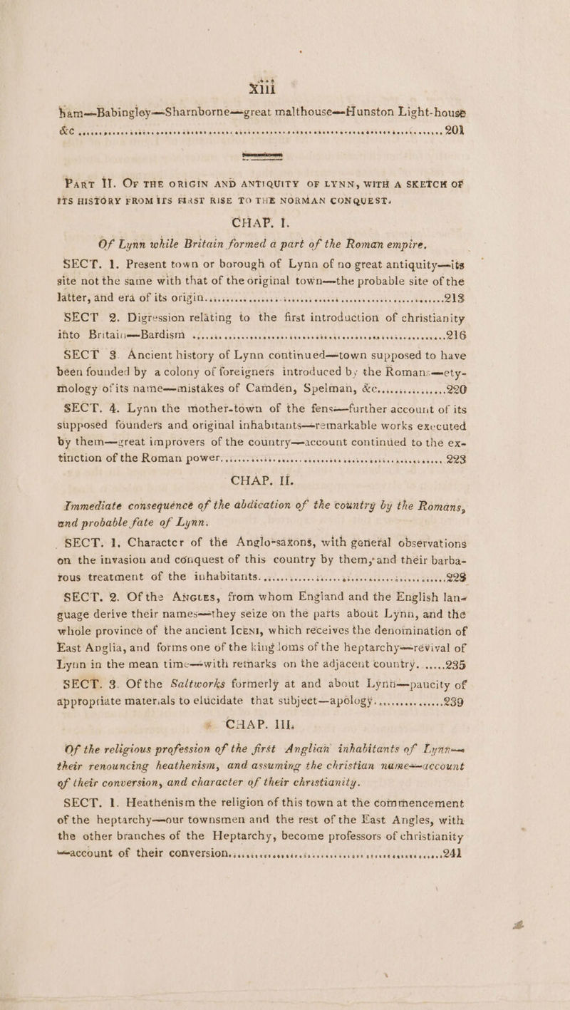 4094 Xi ham—Babingley—-Sharnborne==great malthouse--Hunston Light-house &e PORK EA POT HEH AHO E HEHEHE GOTHTH SAHEHE ADHHHH SHHAEHHHAHAHOHTHEH EH HORA GHHHET Harorn oeenes 20) pooner Pant IJ. Or THE ORIGIN AND ANTIQUITY OF LYNN, WITH A SKETCH OF ITS HISTORY FROMILS FIRST RISE TO THE NORMAN CONQUEST: CHAP. I. Of Lynn while Britain formed a part of the Roman empire, SECT. 1. Present town or borough of Lynn of no great antiquity—its site not the same with that of the original town—the probable site of the Tater, ANd GPa Of GES OFLGHY ais sa iaed cacdtardad thee saaead Cinna carve Pree re 4 SECT 2. Digression relating to the first introduction of christianity WPGC PsritalilmeeeMtOCISITE 522.345 ahs cycsenstds Lbs etsabiali wos tha iA VOndesenvgiag ete SECT 32. Ancient history of Lynn continued—town supposed to have been founded by acolony of foreigners introduced by the Romans—ety- mology ofits natne—mistakes of Camden, Spelman, &c................220 SECT. 4. Lynn the mother-town of the fens-—further account of its supposed founders and original inhabitants—remarkable works executed by them—zreat improvers of the country—account continued to the ex- tiiction OF (THe RUMaNn' Power we. cT Te haces caekecdes baabondeehesdetagendecs QOS CHAP. II. Immediate consequénce of the abdication of the country by the Romans, and probable fate of Lynn. SECT. 1, Character of the Anglo*saxons, with gerieral observations on the invasion and conquest of this country by them,*and their barba- fous treatment of the. inhabitants. .3..........is.c.casedecaceeesdeceecs vee VOD SECT. 2. Of the Anoues, from whom England and the English lan« guage derive their namesmthey seize on the parts about Lynn, and the whole province of the ancient Iceni, which receives the denoiinatidn of East Anglia, and forms one of the king loms of the heptarchy==revival of Lynn in the mean time—-with remarks on the adjacent country...,...235 SECT. 3. Ofthe Saltworks formerly at and about Lynt—paucity of appropriate materials to elucidate that subjeet—apology. ..ccceseos0ee. 239 #. CHAP. Ill, Of the religious profession of the first Anglian inhabitants of Lynn— their renouncing heathenism, and assuming the christian name+~account of their conversion, and character of their christianity. SECT. 1. Heatheénism the religion of this town at the commencement of the heptarchy—our townsmen and the rest of the East Angles, with the other branches of the Heptarchy, become professors of christianity “account of their COMVETSIONL s.cisccssseedecterascncsccars atecedeasaceacsessQ4d