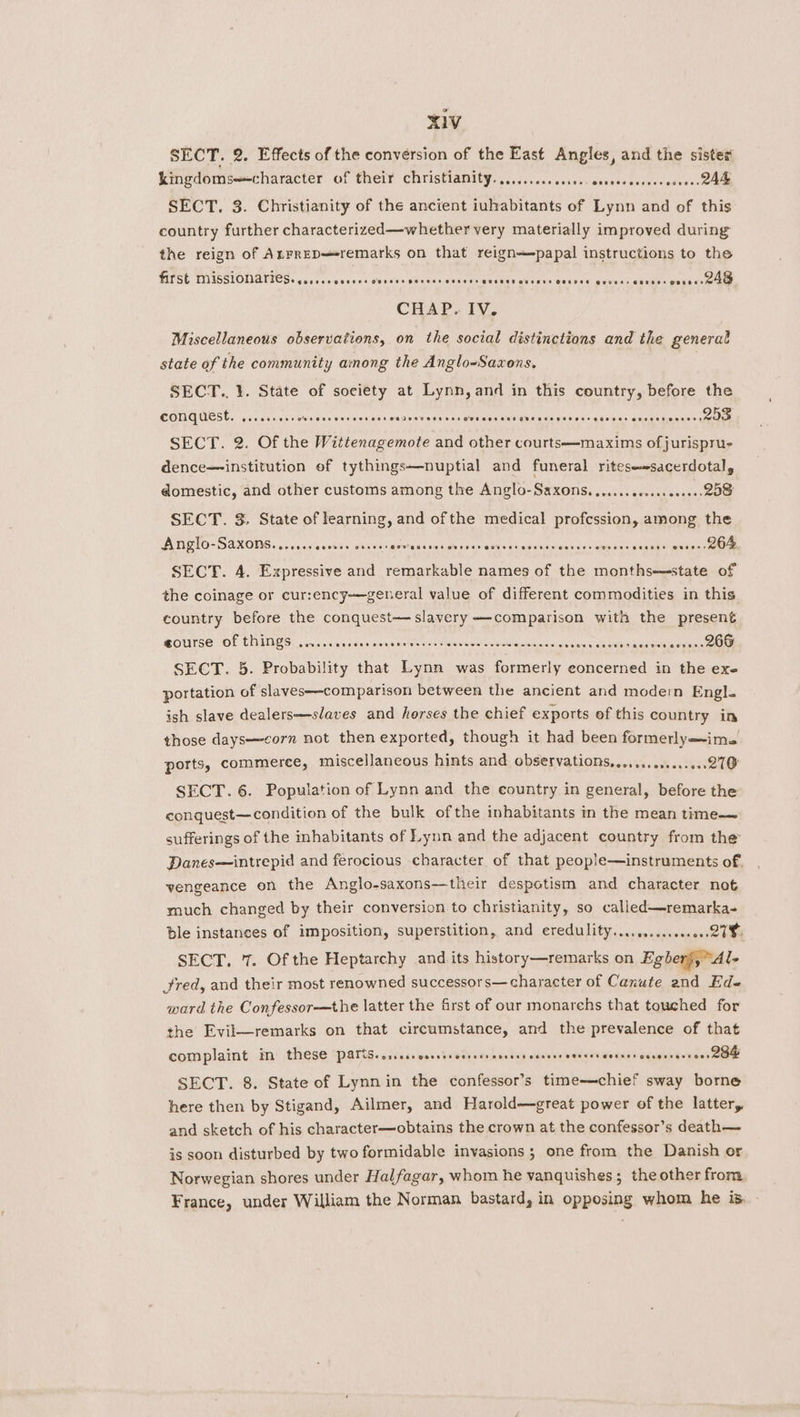 SECT. 2. Effects of the conversion of the East Angles, and the sister kingdoms—-character of their christianity.......... ro eat ce enh Wi es Cy OR SECT, 3. Christianity of the ancient iuhabitants of Lynn and of this country further characterized—whether very materially improved during the reign of Anrrep—remarks on that reign—papal instructions to the first MISSIONATICS. ...... 50000 OUCeer Beress Soters BuoHED GusErs COLDES sutras. ap cidets eases eee CHAP. IV. Miscellaneous observations, on the social distinctions and the general state of the community among the Anglo-Saxons. } SECT.. 1. State of society at Lynn, and in this country, before the EOVAUEEE. pacer ausuteeves sw anes shat sag wasn dines ane gira Cele kates wares aneat ua nner ssi SECT. 2. Of the Wittenagemote and other courts—maxims of jurispru- dence institution of tythings—nuptial and funeral ritese+sacerdotaly domestic, and other customs among the Anglo-Saxons. ...... cece eeee es 208 SECT. 3. State of learning, and ofthe medical profession, among the Anglo-Saxons....... 000 eo cheeses Ooo eUstet aueveraceest BontEs oaoresta Ce oxen 204 SECT. 4. Expressive and remarkable names of the months—-state of the coinage or cur:ency—general value of different commodities in this country before the conquest slavery —-comparison with the present ROUSE MOL CHINES! ciao nantes ansiwals oes meee oeiceenleas te iedlas| cole hentai ee ae SECT. 5. Probability that aos was Sater concerned in the exe portation of slaves—comparison between the ancient and modern Engl. ish slave dealers—slaves and horses the chief exports of this country in those days—corn not then exported, though it had been formerlyims ports, commerce, miscellaneous hints and observations, ......e.006.00.270 SECT. 6. Population of Lynn and the country in general, before the conquest—condition of the bulk of the inhabitants in the mean time—— sufferings of the inhabitants of Lynn and the adjacent country from the’ Panes—intrepid and ferocious character of that people—instruments of. vengeance on the Anglo-saxons—their despotism and character not much changed by their conversion to christianity, so called—remarka- ble instances of imposition, superstition, and CLEP ITY, cup cvaewnues se eae SECT. 7. Of the Heptarchy and its history—remarks on Egberj,“Al- Jred, and their most renowned successors—character of Canute and Ed- ward the Confessor—the latter the frst of our monarehs that touched for the Evil—remarks on that circumstance, and the prevalence of that complaint im these PSIG. diac Sons tab iieen handing caerba welemies quad euseebaonceh eee SECT. 8. State of Lynnin the confessor’s time—chief sway borne here then by Stigand, Ailmer, and Harold—great power of the latter, and sketch of his character—obtains the crown at the confessor’s death— is soon disturbed by two formidable invasions ; one from the Danish or Norwegian shores under Halfagar, whom he vanquishes; the other from France, under William the Norman bastard, in opposing whom he is.»