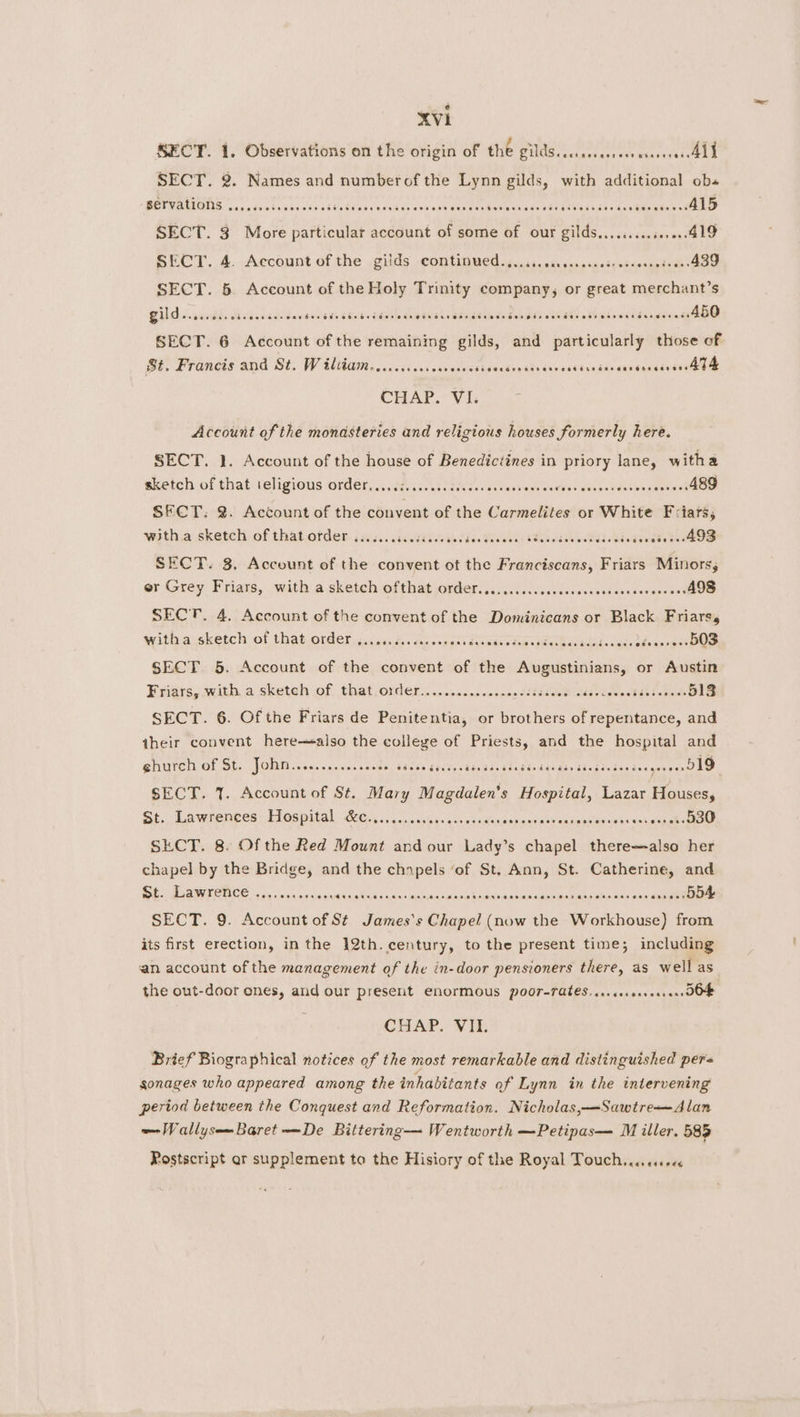 SECT. 1. Observations on the origin of the PU votaiarst hs Giavven Orde SECT. 2. Names and numberof the Lynn gilds, with additional ob« BETCHA IAS as. dura babs ade adtedaendscvdas ens ssbeaaees Rane sale eee te ease tae sevins D SECT. 3 More particular account of some of our gilds..,...... jerae ALO SECT. 4. Account of the igilds ,comtinved. 5.21, winscnpsdcteesseongtoah: 439 SECT. 5. Account of the Holy Trinity company, or great merchant’s CUD .s pauedds Balksdccs Sanches cteas sage teases Beeps deaendth RUSE HE Ghowsidenpenineeeee SECT. 6 Account of the remaining gilds, and particularly those of St. Francis and St. W iltiam..........cesceessi sandasstidivesotsndde anndnandesavGee CHAP. VI. Account of the monasteries and religious houses formerly here. SECT. 1. Account of the house of Benedictines in priory lane, witha sketch of that ieligiotis order, .diiisuktadhvccashssool eceves gauaaZatwacdevest 489 SFCT. 2. Account of the convent of the Carmelites or White F-iars,; witha sketch of that order ......cccccceeeces Fis TcA Vel CR Aa RRR isdivedese AOS SECT. 3. Account of the convent ot the Franciscans, Friars Minors, er Grey Friars, with asketeh:ofthatjorder. sac..icidccscssoss conceeaovesaeed 498 SECT. 4. Account of the convent of the Dominicans or Black Friars, witha sketch of that order ......ccccecoeeees Zyapdns bed MacBdaed ae. Tee 503 SECT 5. Account of the convent of the Augustinians, or Austin Friars, witha sketch of. that Order)... secssonacoondediceiddasloveeBdedrabisice 513 SECT. 6. Of the Friars de Penitentia, or brothers of repentance, and their convent here—also the college of Priests, and the hospital and ehurch of St. JORG iiss spuicss saves Cb eco aseees bone ae ese serdar ar secceraeccocs esees 519 SECT. 1. Account of St. Mary Magdalen’s Hospital, Lazar Houses, St. Lawrences: Hospital Q6.5 5.5.0. <shin'gaecdeces sunspot NR staan tess osx askepeboahow SECT. 8. Of the Red Mount and our Lady’s chapel there—also her chapel by the Bridge, and the chnpels ‘of St. Ann, St. ie and St Dawe? soc cssnceucer aNd ahectcak ade nabs bs ispneanasdunenbues akednd one dapee eee SECT. 9. Account of St James's Chapel ee the Workhouse) from its first erection, in the 12th. century, to the present time; including an account of the management of the in-door pensioners there, as well as the out-door ones, and our present Enormous PoOr-TAteS. ce. cecseseeses DOF CHAP. VII. Brief Biographical notices of the most remarkable and distinguished per« gonages who appeared among the inhabitants of Lynn in the intervening period between the Conquest and Reformation. Nicholas,—Sawtre—Alan —WallysemBaret De Bittering— Wentworth —Petipas— M iller, 585 Postscript ar supplement to the Hisiory of the Royal Touch, .cesceex
