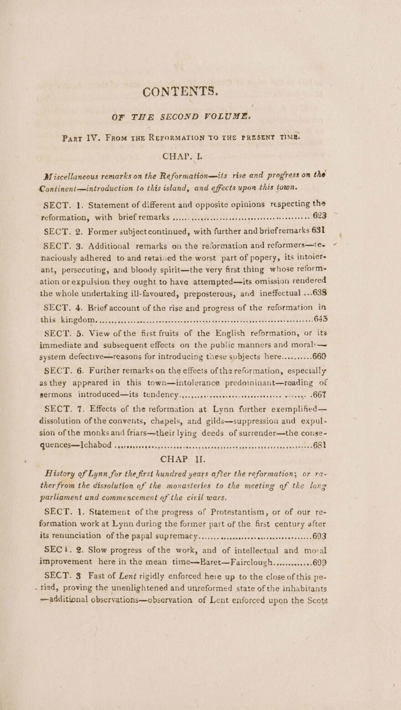 OF THE SECOND VOLUME. Pant IV. From tHe ReroRMATION TO THE PRESENT TIME. CHAP... Miscellaneous remarks on the Reformation—-its rise and progiress on the Continent-——introduction to this island, and effects upon this town. SECT. 1. Statement of different and opposite opinions respecting the reformation, with brief remarks .........¢see0e0 Mere stuaaeeese ere icersssa (Ore SECT. 2. Former subject continued, with further and briefremarks 631 SECT. 3. Additional remarks on the reformation and reformers—te- naciously adhered to and retaived the worst part of popery, its intoier- ant, persecuting, and bloody spirit—the very first thing whose reforms ation or expulsion they ought to have attempted—its omission rendered the whole undertaking ill-favoured, preposterous, and ineffectual ...638 SECT. 4. Brief account of the rise and progress of the reformation in this kingdoms :)2,.. 10s see252~- Be i agen id gilda idesee te. saree nutee 645 SECT. 5. View of the first fruits of the English reformation, or its immediate and subsequent effects on the public manners and moral‘—~ system defective—reasons for introducing these subjects here.......... 660 SECT. 6. Further remarks on the effects ofthe reformation, especially asthey appeared in this town—intolerance predoininant—reading of PevMions. WCrOdNECd— 16 ‘tENAENCY 0. niisiipewsgigesvdscesncerscicwesans OOF SECT. 7. Effects of the reformation at Lynn further exemplified— dissolution of the convents, chapels, and gilds—-suppression and expul- sion of the monks and friars—their lying deeds of surrender—the conse- GUCKCES—— TENA vservorersgcvopecrssconercepeacsvogsecsetignacssersueres sie sinhaeee 651 CHAP. Hi. History of Lynn for the first hundred years after the reformation; or ra- ther from the dissolution of the monasteries to the meeting of the lang parliament and commencement of the civil wars. SECT. 1. Statement of the progress of Protestantism, or of our re- formation work at Lynn during the former part of the first century after its renunciation of the papal supremacy....... sragevatorvienenrdgucdaWanrwasuns 693 SEC i. 2. Slow progress of the work, and of intellectual and moval improvement here in the mean time—Baret—Fairclough..,........+».699 SECT. 3 Fast of Len¢ rigidly enforced here up to the close of this pe- - tied, proving the unenlightened and unreformed state of the inhabitants additional observations—observation of Lent enforced upon the Scots