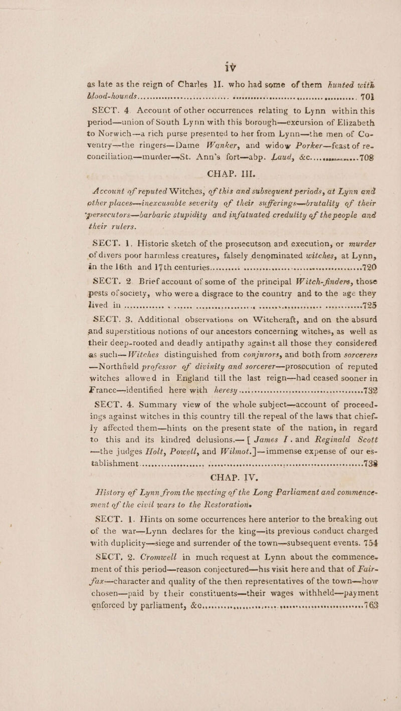 as late as the reign of Charles 1]. who had some of them hunted with blood-hounds seeeecoee COETT Sere toevessreree Secaeseseas<aveceer Ce geeesvess Goooesesee. Ol SECT. 4 Account of other occurrences relating to Lynn within this period—union of South Lynn with this borough—excursion of Elizabeth to Norwich-—a rich purse presented to her from Lynn—the men of Co- ventry—~the ringers—Dame Wanker, and widow Porker—feast of ree conciliation—murder—-St. Ann’s fort—abp. Laud, &amp;C....esesceanee- 108 CHAP. IIL. Account of reputed Witches, of this and subsequent periods, at Lynn end other places—~inexcusubte severity of their sufferings—brutality of their ‘persecutors—barbaric stupidity and infatuated credulity of the people and their rulers. SECT. 1. Historic sketch of the prosecutson and execution, or murder of divers poor harmless creatures, falsely denominated witches, at Lynn, an the 16th and ]¥th cemturiess, vosso0s lanssppeonsien sce tanpsse sndegeasevirnses eed SECT. 2. Brief account of some of the principal W itch- finders, those pests ofsociety, who werea disgrace to the country and to the age they lived. in ..... codes mia’ sisis's asia sia Slo op pa aiealsie sical Rehabil pnedNn ay kaa bolsathenseeaae 7125 SECT. 3. Additional observations on Witchcraft, and on the absurd and superstitious notions of our ancestors concerning witches, as well as their deep-rooted and deadly antipathy against all those they considered as such—Witches distinguished from conjurors, and both from sorcerers —Northfield professor ef divinity and sorcerer—prosecution of reputed witches allowed in England till the last reign——had ceased sooner in France—identified here with heresy ...isseccrccsesceevessees vetesgees voseeel G2 SECT. 4. Summary view of the whole subject—account of proceed- ings against witches in this country till the repeal of the laws that chief- ly affected them—hints on the present state of the nation, in regard to this and its kindred delusions.—[ James [.and Reginald Scott —the judges Holt, Powell, and Wilmot. |—immense expense of our es- tADHGHNMEIEL S sssos as ceasvansaslgihieatebarssosr ence eee a Being ue denebane iabaceais Srey fs 2} CHAP. IV. History of Lynn from the meeting of the Long Parliament and commence- ment of the civil wars to the Restoratione SECT. 1. Hints on some occurrences here anterior to the breaking out of the war—Lynn declares for the king—its previous conduct charged with duplicity—siege and surrender of the town—subsequent events. 754 SECT, 2. Cromwell in much request at Lynn about the commence. ment of this period—reason conjectured—his visit here and that of Fair- jfax—character and quality of the then representatives of the town—how chosen—paid by their constituents—their wages withheld—payment enforced by parliament, KCisorcrcoreccrersereseree- geesersenvcvssevevecesesoes | Gd
