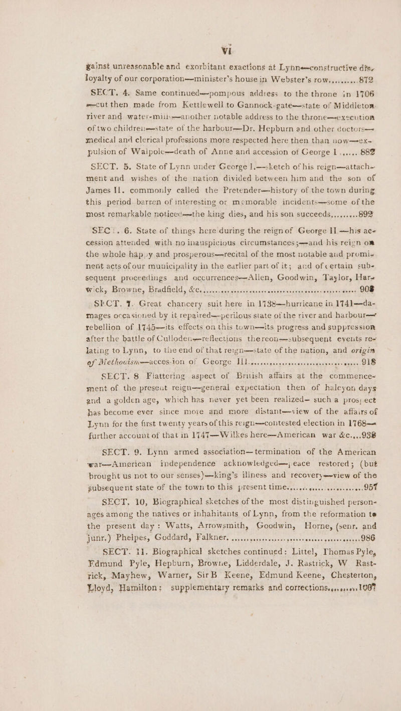 gainst unreasonable and exorbitant exactions at Lynn constructive dis loyalty of our corporation—minister’s house in Webster’s row..........872 SECT. 4. Same continued—-pompous address to the throne in 1706 e~cut then made from Kettlewell to Gannock-gate—state of Middletom. yiver and water-miius—another notable address to the throne—execution of two childreie-state of the harbour—Dr. Hepburn and other doctors-~ medical and clerical professions more respected here then than now—ex- pulsion of Walpole—death of Anne and accession of George 1 .,...\ 882 SECT. 5. State of Lynn under George ].—sketch of his reign—attach— ment and wishes of the nation divided between him and the son of James Il. commonly called the Pretender—history of the town during this period. barren of interesting or memorable incidents—some of the most remarkable noticed=the king dies, and his son succeeds,........89% SEC:. 6. State of things here during the reignof George I]. —his ace cession attended with no inauspicious circumstances ;—-and his reign om the whole hap »y and prosperous—recital of the most notable aud promis nent acts of our municipality in the earlier partof it; ard of certain sub- sequent proceedings and occurrences—Allen, Goodwin, Taylor, Hare Wick, Browne, Bradleld S60) «ian seats ceenvesasieiovdspansauaadohis <alenin seem SECT. 1. Great chancery suit here in 1738—hurricane in 1741—da- mages occasioned by it repaired—perilous siate of the river and harbour rebellion of 1745—Jts effects on this town—its progress and suppression after the battle of Cullodenreflections thereon—-subsequent events re- lating to Lynn, to the end of that reiwn—state of the nation, and origin of Methodismernacces,ion, Of George L115. csigeegergnnspnnweniedanseewigses 918 SECT. 8 Flattering aspect of British affairs at the commence- ment of the preseut reign—ygeneral expectation then of halcyon days and a golden age, which has never yet been realized such a pros) ect bas become ever since more and more distant—view of the affairs of Lynn for the first twenty years of this reagn—contested election in 1768— further account of that in 1747—Wailkes here—American war &amp;c.,,.938 SECT. 9. Lynn armed association—termination of the American war—-Aimerican independence acknowledged=—j eace restored; (but brought us not to our senses)—king’s iliness and recovery==view of the subsequent state of the town to this present timess..... cscs. eeseeseee ee DDT SECT. 10, Biographical sketches of the most distinguished person- ages among the natives or inhahitants of Lynn, from the reformation te the present day : Watts, Arrowsmith, Goodwin, Horne, (senr. and junr.) Phelpes, Goddard, Falkner, ..,...,..s0.essceepeesernncece govnasennss1 980 SECT. 11. Biographical sketches continued: Littel, Thomas Pyle, Fdmund Pyle, Hepburn, Browne, Lidderdale, J. Rastrick, W Rast- rick, Mayhew, Warner, SirB Keene, Edmund Keene, Chesterton, Lloyd, Hamilton: supplementary remarks and corrections... 01.01.1067