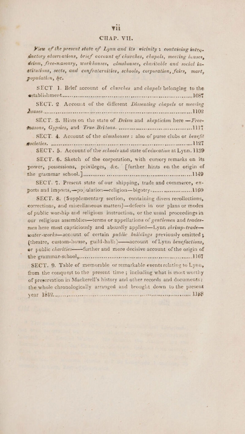 Vit CHAP. VII. View of the present state of Lynn and its vicinity: containiug intre. dnctory observations, brief account of churches, chapels, meeting huuses, deism, free-masonry, workhouses, almshouses, charitable and social in« Stitulions, sects, and confraternilies, schools, corporation, fairs, mart, population, &e. SECT 1. Brief account of churches and chapels belonging to the SEN ih cai scaattiin ah cas aos Gina oa pork oe TRE RO Deana .- 1087 SECT. 2. Account of the different Dissenting chapels or meeting Wei A Ree a Re ee eoasee eee a aac Sonica ue uae a ca hae sea cuenta cane SECT. 3. Hints on the state of Deism and skepticism here —Free- Masons, Gypsies, and Pewel Br) (a008 sys veennesieviisa devsnvivussdesceasaacper ll lt SECT. 4. Account of the aimshouses : also of purse clubs or benefit SPaoresresseer seeosser gervese ads csisen tee SECT. 5. Account of the schools and state of education at Lynn. 1139 ORT E I Ciao inei an tasanes orem eee RE ae SECT. 6. Sketch of the corporation, with cursory remarks on its power, possessions, privileges, &c. [further hints on the origin of Phe gramimar Behool 2) sissies ewe oe savtaseweis Saw bul in satay Sinne: ka vglies one Maw SECT. 7. Present state of our shipping, trade and commerce, ex- ports and imports,—population—religion— bigotry. a. Gas apipaetnenseeccerlne SECT. 8. (Supplementary section, containing divers recollections, corrections, and miscellaneous matters)—defeets in our plans or modes of public worship and religious instruction, or the usual proceedings in our religious assemblies—terms or appellations of gentlemen and trades- men here most capriciously and absurdly applied—Lynn shrimp-trade— water-works—account of certain public buildings previously omitted 3. (theatre, custom-house, guild-hall:)- account of Lynn benefactions, er public charities further and more decisive account of the origin of the gramumnar-school,........ccecessessees Ded cds Hie Sa ueam oon tin ote wie wee sian ie SECT. 9. Table of memorable or remarkable events relating to Lynn, from the conquest to the present time; including what is most worthy of preservation in Mackerell’s history and other records and documents: the whole chronologically arranged and brought down to the present . Say year ES eee ee et saialy eM eis a caidi aisip Pak enegesaort gree Pans SAP OTi psa rar aregee 1188