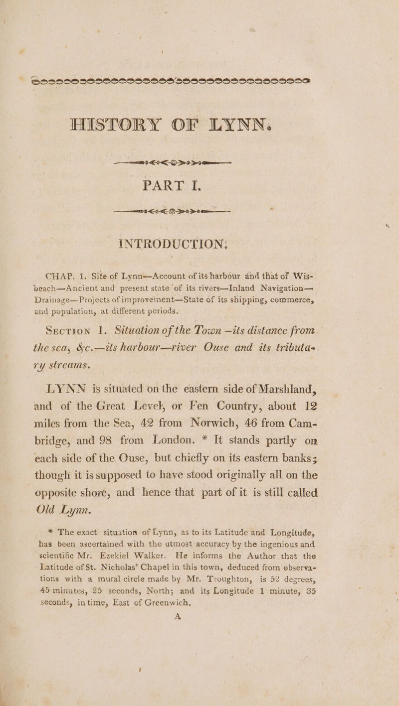 © BOS BSO9SBOCOSSSOONSSOBOSSOOSAOOSONSSS HISTORY OF LYNN. et 9 EEO 9S PART I. en 9 6-<€- ©) >-0 > 0. INTRODUCTION, CHAP. 1. Site of Lynn—Account of its harbour and that of Wis- beach—Ancient and present state of its rivers—Inland Navigation— Drainage— Projects of improvement—State of its shipping, commerce, and population, at different periods. Section 1. Situation of the Town —its distance from the sea, &amp;c.—its harbour—river Ouse and its tributa- ry streams. LYNN is situated on the eastern side of Marshland, and of the Great Level, or Fen Country, about 12 miles from the Sea, 42 from Norwich, 46 from Cam- bridge, and 98 from London. * It stands partly on each side of the Ouse, but chiefly on its eastern banks; though it is supposed to have stood originally all on the opposite shore, and hence that part of it is still called Old Lynn. * The exact situation of Lynn, as to its Latitude and Longitude, has been ascertained with the utmost accuracy by the ingenious and scientific Mr. Ezekiel Walker. He informs the Author that the Latitude of St. Nicholas’ Chapel in this town, deduced from observa- tions with a mural circle made by Mr. Troughton, is 52 degrees, 45 minutes, 25 seconds, North; and its Longitude 1 minute, 35 seconds, intime, East of Greenwich, A