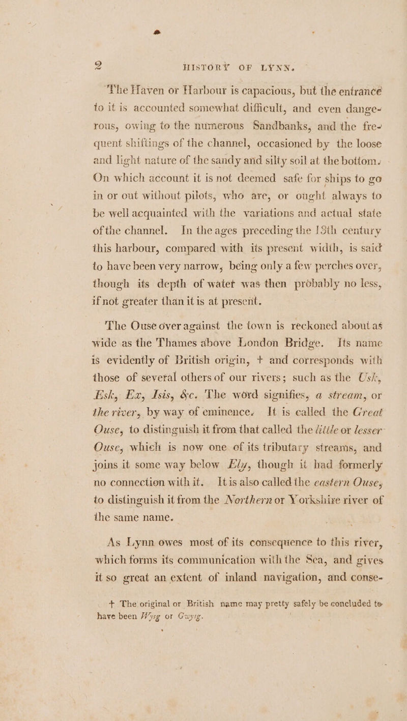 ‘The Haven or Harbour is capacious, but the entrance to it is accounted somewhat difficult, and even dange- rous, owing to the numerous Sandbanks, and the fre- quent shiftings of the channel, occasioned by the loose and light nature of the sandy and silty soil at the bottom. On which account it isnot deemed safe for ships to go in or out without pilots, who are, or ought always to be well acquainted with the variations and actual state ofthe channel. In the ages preceding the 13th century this harbour, compared with its present width, is said to have been very narrow, being only a few perches over, though its depth of watet was then probably no less, if not greater than itis at preserit. ~The Ouse over against the town is reckoned about as wide as the Thames above London Bridge. Its name is evidently of British origin, + and corresponds with those of several others of our rivers; such as the Us/-, Esk, Ex, Isis, &c. The word signifies, a stream, or the river, by way of eminence. It is called the Great Ouse, to distinguish it from that called the /éti/e or lesser: Ouse, whieh is now one of its tributary streams, and joins it some way below iy, though it had formerly no connection with it. Itis also called the easéern Ouse, to distinguish it from the Northern or Yorkshire river of the same name. As Lynn owes most of its consequence to this river, which forms its communication withthe Sea, and gives itso great an extent of inland navigation, and conse- + The original or British name may pretty safely be concluded te have been Wysg or Guyrsg. : s