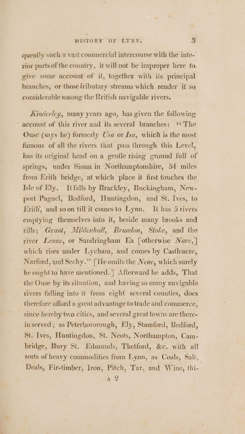 quently such a vast commercial intercourse with the inte- rior parts of the country, it will not be improper here to. give some account of it, together with ils principal branches, or those tributary streams which render it so considerable among the British navigable rivers. Kinderley, many years ago, has given the following ’ account of this river and its several branches: ‘** The Ouse (says he) formerly Usa or fsa, which is the most famous of all the rivers that pass through this Level, has its original head on a gentle rising ground full of springs, under Sisam in Northamptonshire, 54 miles from Erith bridge, at which place it first touches the Isle of Ely, Itfalls by Brackley, Buckingham, New- port Pagnel, Bedford, Huntingdon, and St. Ives, to Erith, and soon till it comes to Lynn. It has 5 rivers emptying themselves into it, beside many brooks and vills; Grant, Mildenhall, Brandon, Stoke, and the river Henne, or Sandringham Ea [otherwise Nare, | which rises under Lycham, and comes by Castleacre, Narford, and Sechy.” [He omits the Nene, which surely he oughtio have mentioned. | Afterward he adds, That the Ouse by its situation, and having so many navigable rivers falling into it from eight several counties, does therefore afford a great advantage to trade and commerce, since hereby two cities, and several great towns are there- inserved; as Peterhororough, Ely, Stamford, Bedford, St. Ives, Huntingdon, St. Neots, Northampton, Cam- bridge, Bury St. Edmunds, Thetford, &amp;c. with all sorts of heavy commodities from Lynn, as Coals, Sali, Deals, Fir-timber, Iron, Pitch, Tar, and Wine, thi- nee