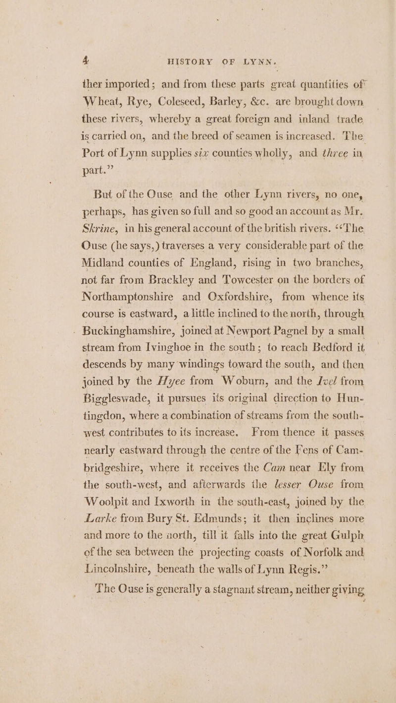 ther umported; and from these parts great quantities of Wheat, Rye, Coleseed, Barley, &amp;c. are brought down these rivers, whereby a great foreign and inland trade is carried on, and the breed of seamen is increased. The Port of Lynn supplies szz counties wholly, and dhree in part.” But of the Ouse and the other Lynn rivers, no one, perhaps, has given so full and so good an account as Mr. Skrine, in his general account of the british rivers. ‘“The Ouse (he says, ) traverses a very considerable part of the Midland counties of England, rising in two branches, not far from Brackley and ‘Towcester on the borders of N orthamptonshire and Oxfordshire, from whence its course is eastward, a little inclined to the north, through : Buckinghamshire, | joined at Newport Pacnel by a small stream from Ivinghoe in the south; to reach Bedford it descends by many windings toward the south, and then joined by the Hfyee from Woburn, and the Jvel from Biggleswade, it pursues its original direction to Hun- tingdon, where a combination of streams from the south- west contributes to its increase. From thence it passes nearly eastward through the centre of the Fens of Cam- bridgeshire, where it receives the Cam near Ely from the south-west, and afterwards the lesser Ouse from W oolpit and Ixworth in the south-east, joined by the darke from Bury St. Edmunds; it then inclines more and more to the aorth, till it falls into the great Gulph of the sea between the projecting coasts of N orfolk and. Lincolnshire, beneath the walls of Lynn Regis.”’ ‘The Ouse is gencrally a stagnant stream, neither giving