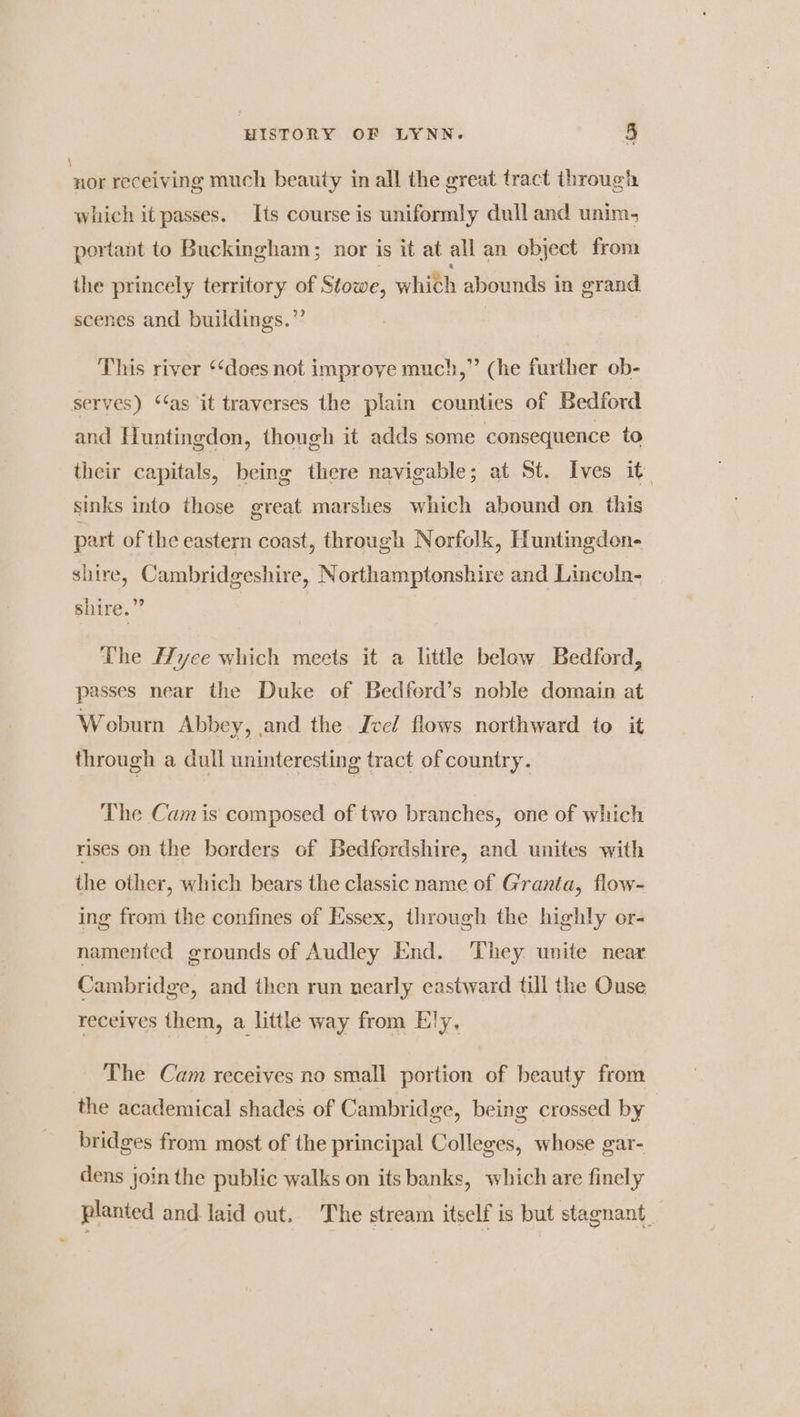\ nor receiving much beauty in all the great tract through which it passes. Its course is uniformly dull and unim- portant to Buckingham; nor is it at all an object from the princely territory of Stowe, which abounds in grand scenes and buildings.”’ This river ‘‘does not improye much,” (he further ob- serves) ‘‘as it traverses the plain counties of Bedford and Huntingdon, though it adds some consequence to their capitals, being there navigable; at St. Ives it. sinks into those great marshes which abound on this part of the eastern coast, through Norfolk, Huntingdon. shire, Cambridgeshire, Northamptonshire and Lincoln- shire.” The yee which meets it a little below Bedford, passes near the Duke of Bedferd’s noble domain at Woburn Abbey, and the Jvel flows northward to it through a dull uninteresting tract of country. The Cam is composed of two branches, one of which rises on the borders of Bedfordshire, and unites with the other, which bears the classic name of Granta, flow- ing from the confines of Essex, through the highly or- namented grounds of Audley End. ‘They unite near Cambridge, and then run nearly eastward till the Ouse receives them, a little way from Ely, The Cam receives no small portion of beauty from the academical shades of Cambridge, being crossed by bridges from most of the principal Colleges, whose gar- dens join the public walks on its banks, which are finely planted and laid out. The stream itself is but stagnant,