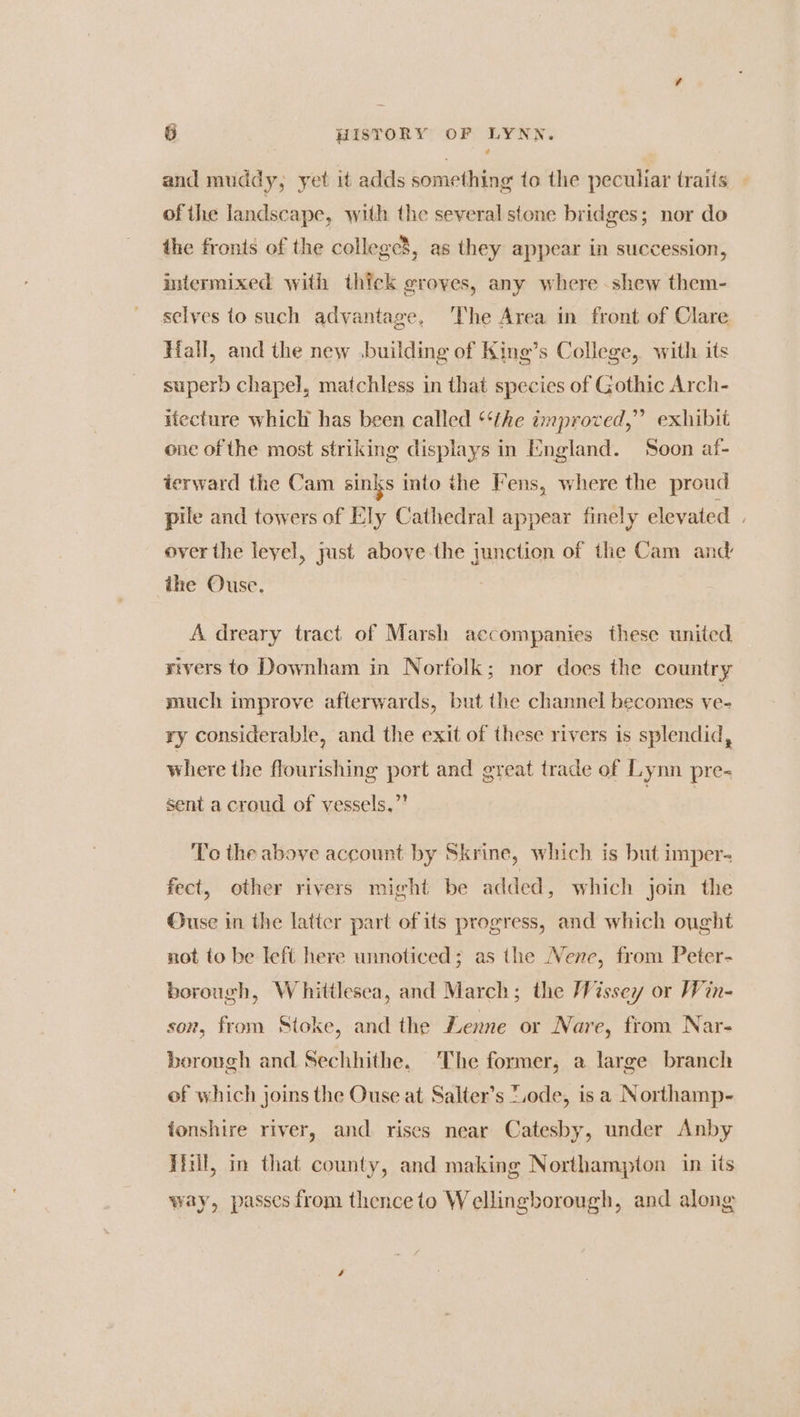 and muddy, yet it adds something to the peculiar traits of the landscape, with the several stone bridges; nor do the fronts of the college’, as they appear in succession, intermixed with thick groves, any where shew them- selves to such advantage, ‘The Area in front of Clare Hall, and the new .building of King’s College, with its superb chapel, matchless in that species of Gothic Arch- ifecture which has been called ‘‘the improved,” exhibit one of the most striking displays in England. Soon af- terward the Cam sinks into the Fens, where the proud pile and towers of Ely Cathedral appear finely elevated . over the leyel, just above the junction of the Cam and ihe Ouse. | A dreary tract of Marsh accompanies these united rivers to Downham in Norfolk; nor does the country much improve afterwards, but the channel becomes ve- ry considerable, and the exit of these rivers is splendid, where the flourishing port and great trade of Lymn pre- sent a croud of vessels,” To the above account by Skrine, which is but imper- fect, other rivers might be added, which join the Ouse in the latter part of its progress, and which ought not to be left here unnoticed; as the Nene, from Peter- borough, Whittlesea, and March; the WVissey or Win- son, from Stoke, and the Lenne or Nare, from Nar- borough and Sechhithe. The former, a large branch of which joins the Ouse at Salter’s “.ode, is a Northamp- ionshire river, and rises near Catesby, under Anby Hinll, in that county, and making Northampton in its way, passes from thence to Wellingborough, and along