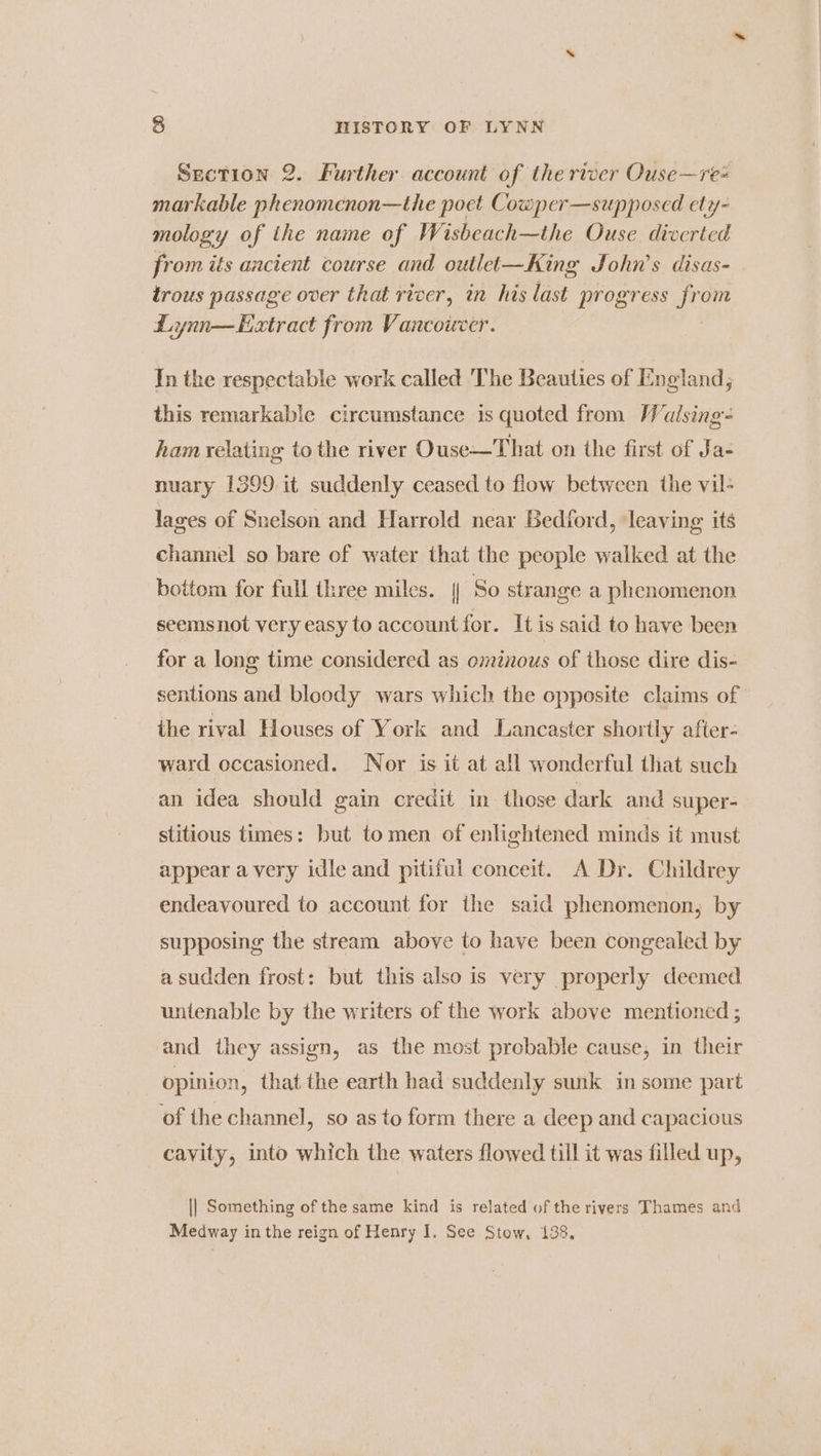 Section 2. Further account of the river Ouse—re« markable phenomenon—the poet Cowper—supposed ety- mology of the name of Wisbeach—the Ouse diverted from its ancient course and outlet—King John’s disas- trous passage over that river, in his last progress a om Lynn—Extract from Vancouver. In the respectable work called The Beauties of England; this remarkable circumstance is quoted from Walsing- ham relating to the river Ouse—That on the first of Ja- nuary 1399.it suddenly ceased to flow between the vil- lages of Snelson and Harrold near Bedford, ‘leaving its channel so bare of water that the people walked at the bottom for full three miles. || So strange a phenomenon seemsnot very easy to account for. It is said to have been for a long time considered as ominous of those dire dis- sentions and bloody wars which the opposite claims of the rival Houses of York and Lancaster shortly after: ward occasioned. Nor is it at all wonderful that such an idea should gain credit in those dark and super- stitious times: but tomen of enlightened minds it must appear a very idle and pitiful conceit. A Dr. Childrey endeavoured to account for the said phenomenon, by supposing the stream above to have been congealed by a sudden frost: but this also is very properly deemed untenable by the writers of the work above mentioned ; and they assign, as the most probable cause, in their : opinion, that the earth had suddenly sunk in some part of the channel, so as to form there a deep and capacious cavity, into which the waters flowed till it was filled up, || Something of the same kind is related of the rivers Thames and Medway inthe reign of Henry I. See Stow, 138,