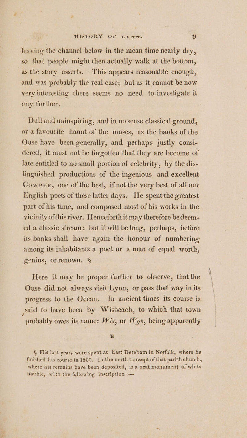 HISTORY Ox wx wer. y leaving the channel below in the mean time nearly dry, so that people might then actually walk at the bottom, as the story asserts. This appears reasonable enough, and was probably the real case; but as it cannot be now very interesting there seems no need to investigate it any further. Dull and uninspiring, and in no sense classical ground, or a favourite haunt of the muses, as the banks of the Ouse have been generally, and perhaps justly consi- dered, it must not be forgotten that they are become of late entitled to no small portion of celebrity, by the dis- tinguished productions of the ingenious and excellent Cowper, one of the best, if not the very best of all our English poets of these latter days. He spent the greatest part of his time, and composed most of his works in the vicinity ofthisriver. Henceforth it may therefore be deem- ed a classic stream: but it will belong, perhaps, before its banks shall have again the honour of numbering among its inhabitants a poet or a man of equal worth, genius, orrenown. § Here it may be proper further to observe, that the Ouse did not always visit Lynn, or pass that way in its progress to the Ocean. In ancient times its course is said to have been by Wisbeach, to which that town probably owes its name: Wis, or Wys, being apparently B § His last years were spent at East Dereham in Norfolk, where he finished his course in 1800. In the north transept of that parish church, where his remains have been deposited, is a neat monument of white marble, with the following inscription :—