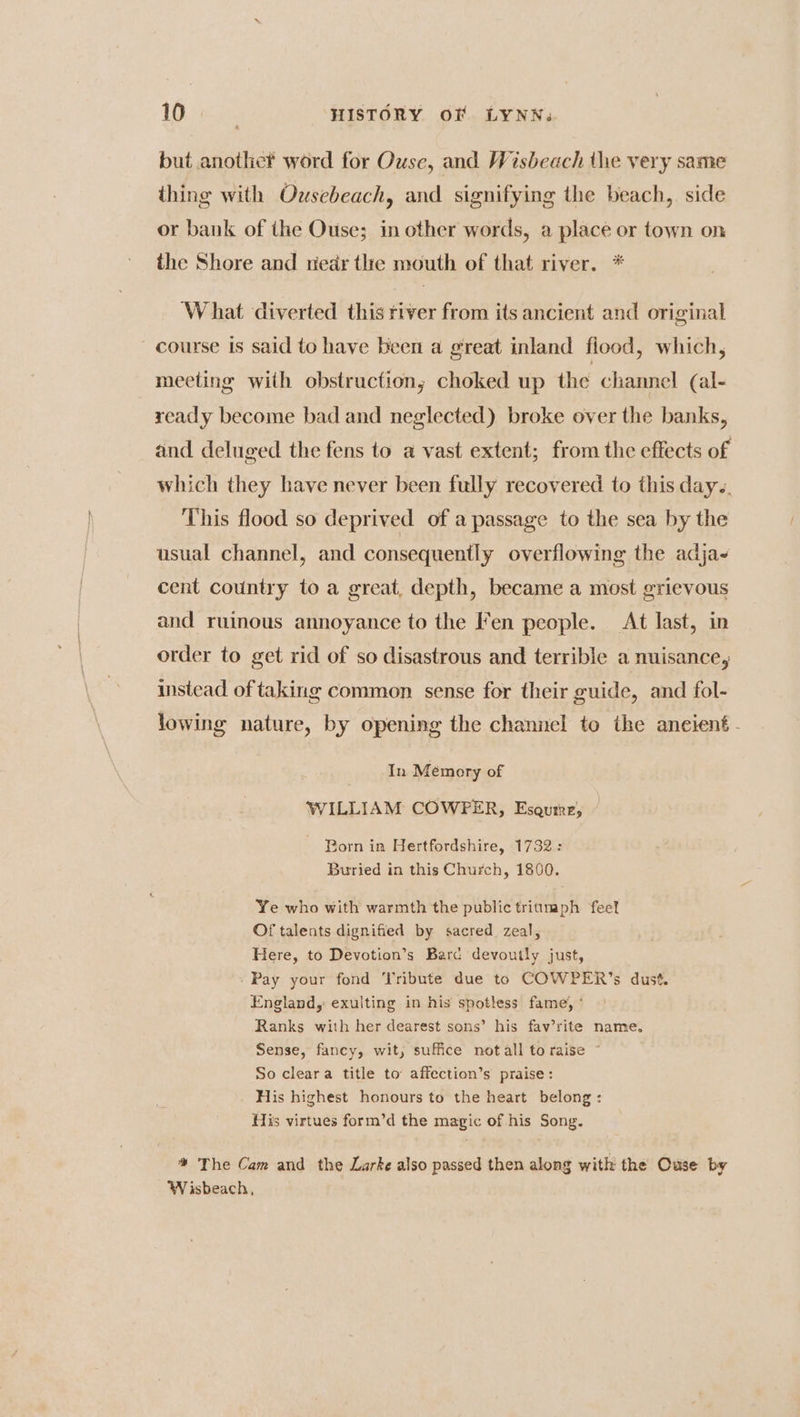 but anothe? word for Ouse, and Wisbeach the very same thing with Ousebeach, and signifying the beach, side or bank of the Ouse; in other words, a place or town on the Shore and riedr the mouth of that river. * What diverted this river from its ancient and original course is said to have been a great inland fiood, which, meeting with obstruction, choked up the channel (al- ready become bad and neglected) broke over the banks, and deluged the fens to a vast extent; from the effects of which they have never been fully recovered to this day.. This flood so deprived of a passage to the sea by the usual channel, and consequently overflowing the adja- cent country to a great, depth, became a most grievous and ruinous annoyance to the Fen people. At last, in order to get rid of so disastrous and terrible a nuisance, instead of taking common sense for their guide, and fol- lowing nature, by opening the channel to the anetent- In Memory of WILLIAM COWPER, Esaqure, Born in Hertfordshire, 1732: Buried in this Church, 1800. Ye who with warmth the public triumph feel Of talents dignified by sacred zeal, Here, to Devotion’s Barc devoutly just, Pay your fond Tribute due to COWPER’s dust. England, exulting in his spotless fame, ° Ranks with her dearest sons’ his fav’rite name. Sense, fancy, wit, suffice notall to raise * So cleara title to affection’s praise: His highest honours to the heart belong: His virtues form’d the magic of his Song. * The Cam and the Larke also passed then along with the Ouse by Wisbeach,