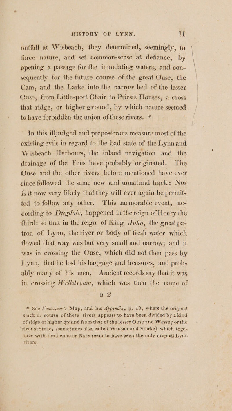 outfall at Wisbeach, they determined, seemingly, to force nature, and set common-sense at defiance, by opening a passage for the inundating waters, and con- sequently for the future course of the great Ouse, the Cam, and the Larke into the narrow bed of the lesser Ouse, from Little-port Chair to Priests Houses, a cross that ridge, or higher ground, by which nature seemed to have forbidden the union of these rivers. * In this illjudged and preposterous measure most of the existing evils in regard to the bad state of the Lynn and Wisbeach Harbours, the inland navigation and the drainage of the Fens have probably originated. The Ouse and the other rivers befare mentioned have ever since followed the same new and unnatural track: Nor is it now very likely that they will ever again be permit, ted to follow any other. ‘This memorable event, ac- cording to Dugdale, happened in the reign of Henry the third: so that in the reign of King John, the great pa- tron of Lynn, the river or body of fresh water which flowed that way was but very small and narrow; and it was in crossing the Ouse, which did not then pass by liynn, thathe lost his baggage and treasures, and prob- ably many of his men, Ancient records say that it was in crossing Wellstream, which was then. the name of B 2 * See Vancouver’s Map, and his Appendix, p. 10, where the origina} track or course of these rivers appears to have been divided by a kind of ridge or higher ground from that of the lesser Ouse and Wessey or the ‘yiverofStoke, (sometimes also called Winson and Storke} which toge- ther with the Lenne or Nare seem to have been the only original Lynn rivers,