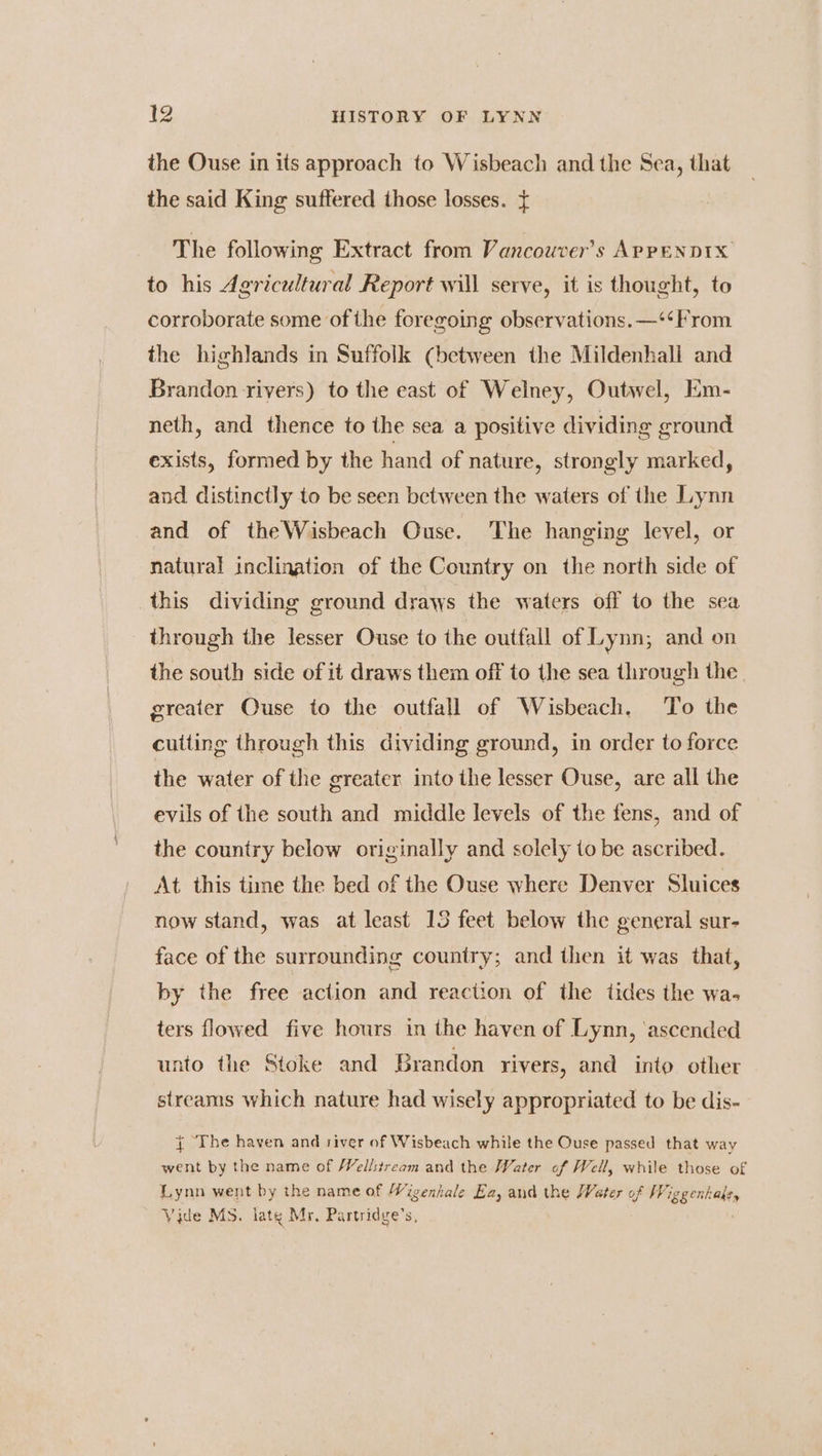 the Ouse in its approach to Wisbeach and the Sea, that the said King suffered those losses. { The following Extract from Vancouver’s APPENDIX to his Agricultural Report will serve, it is thought, to corroborate some of the foregoing observations. —‘¢From the highlands in Suffolk (between the Mildenhali and Brandon rivers) to the east of Welney, Outwel, Em- neth, and thence to the sea a positive dividing ground exists, formed by the hand of nature, strongly marked, and distinctly to be seen between the waters of the Lynn and of theWisbeach Ouse. The hanging level, or natural inclination of the Country on the north side of this dividing ground draws the waters off to the sea through the lesser Ouse to ihe outfall of Lynn; and on the south side of it draws them off to the sea through the greater Ouse to the outfall of Wisbeach. To the cutting through this dividing ground, in order to force the water of the greater into the lesser Ouse, are all the evils of the south and middle levels of the fens, and of the country below originally and solely to be ascribed. At this time the bed of the Ouse where Denver Sluices now stand, was at least 13 feet below the general sur- face of the surrounding country; and then it was that, by the free action and reaction of the tides the wa- ters flowed five hours in the haven of Lynn, ‘ascended unto the Stoke and Brandon rivers, and into other streams which nature had wisely appropriated to be dis- { The haven and river of Wisbeach while the Ouse passed that way went by the name of /Vellstream and the Water of Well, while those of Lynn went by the name of Wigenhale Ea, and the Water of Wiggenhals, Vide Ms. late Mr. Partridge’s,