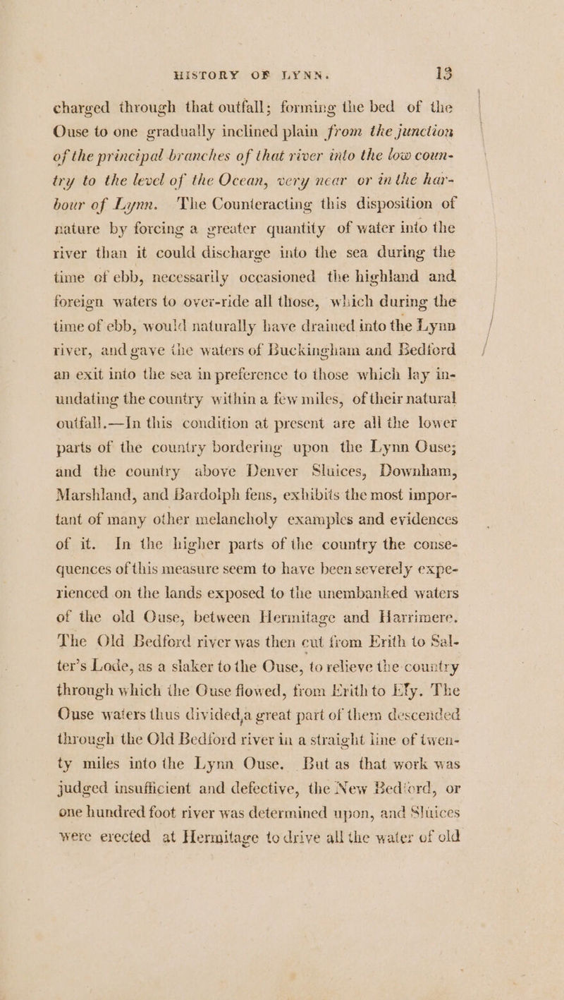 charged through that outfall; forming the bed of the Ouse to one gradually inclined plain from the junction of the principal branches of that river into the low coun- try to the level of the Ocean, very near or inthe har- bour of Lynn. The Counteracting this disposition of nature by forcing a greater quantity of water into the river than it could discharge into the sea during the time of ebb, necessarily occasioned the highland and foreign waters to over-ride all those, which during the time of ebb, would naturally have drained into the Lynn river, and gaye ine waters of Buckingham and Sediord an exit into the sea in preference to those which lay in- undating the country within a few miles, of their natural outfall.—tIn this condition at present are all the lower parts of the country bordering upon the Lynn Ouse; and the country above Denver Sluices, Downham, Marshland, and Bardoiph fens, exhibits the most impor- tant of many other melancholy examples and evidences of it. In the higher parts of ihe country the conse- quences of this measure seem to have been severely expe- rienced on the lands exposed to the unembanked waters of the old Ouse, between Herinitage and Harrimere. Lhe Old Bedford river was then cut from Erith to Sal- ter’s Lode, as a slaker to the Ouse, to relieve the country through which ihe Ouse flowed, trom Erithto LTy. The Ouse waters thus divided,a great part of them descended through the Old Bediord river in a straight line of twen- ty miles into the Lynn Ouse. But as that work was judged insufficient and defective, the New Bediord, or one hundred foot river was determined upon, and Sluices were erected at Hermitage to drive all the water of old