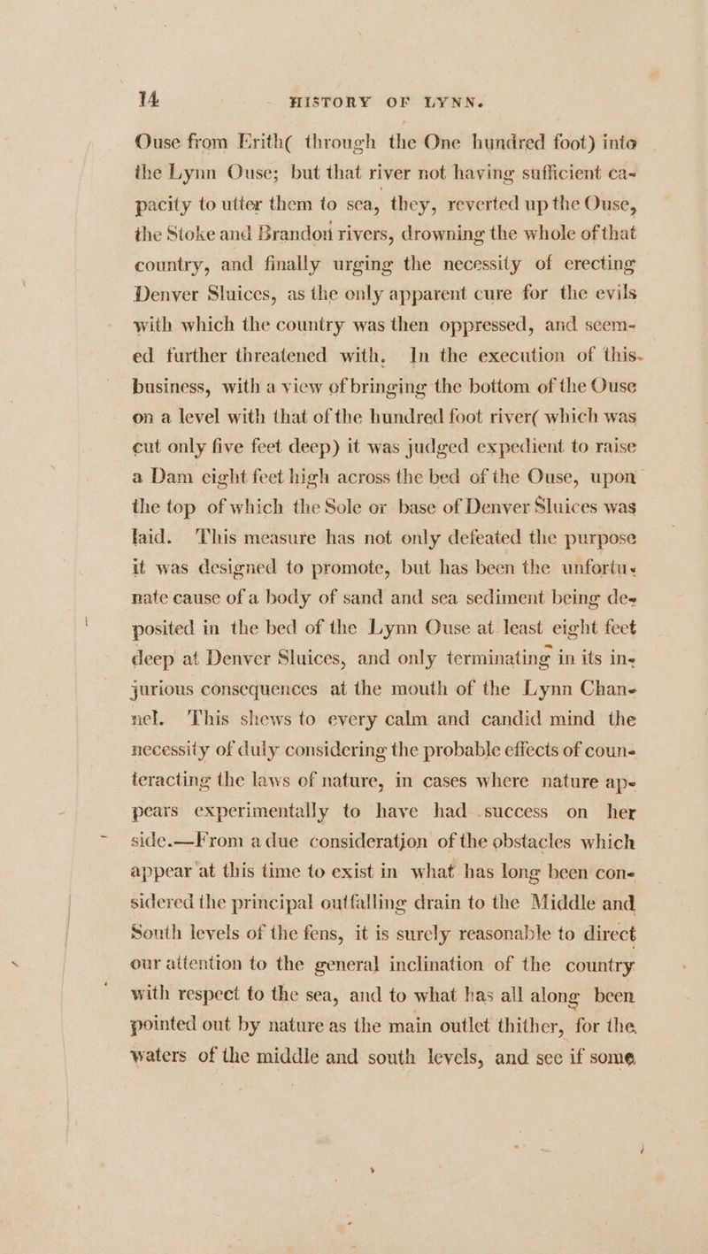 Ouse from Erith through the One hundred foot) inte the Lynn Ouse; but that river not having sufficient ca- pacity to utter them to sea, they, reverted up the Ouse, the Stoke and Brandon rivers, drowning the whole of that country, and finally urging the necessity of erecting Denver Sluices, as the only apparent cure for the evils with which the country was then oppressed, and scem- ed further threatened with, In the execution of this- business, with a view of bringing the bottom of the Ouse on a level with that of the hundred foot river( which was cut only five feet deep) it was judged expedient to raise a Dam eight feet high across the bed of the Ouse, upon the top of which the Sole or base of Denver Sluices was laid. This measure has not only defeated the purpose it was designed to promote, but has been the unforta. nate cause of a body of sand and sea sediment being des posited in the bed of the Lynn Ouse at least eight feet deep at Denver Sluices, and only terminating in its in- jurious consequences at the mouth of the Lynn Chane nel. This shews to every calm and candid mind the necessity of duly considering the probable effects of coun- ieracting the laws of nature, in cases where nature ape pears experimentally to have had -success on her side.—Irom adue consideration of the obstacles which appear ‘at this time to exist in what has long been con- sidered the principal outfalling drain to the Middle and South levels of the fens, it is surely reasonable to direct our attention to the general inclination of the country with respect to the sea, and to what has all along been pointed out by nature as the main outlet thither, for the, waters of the middle and south levels, and see if some,