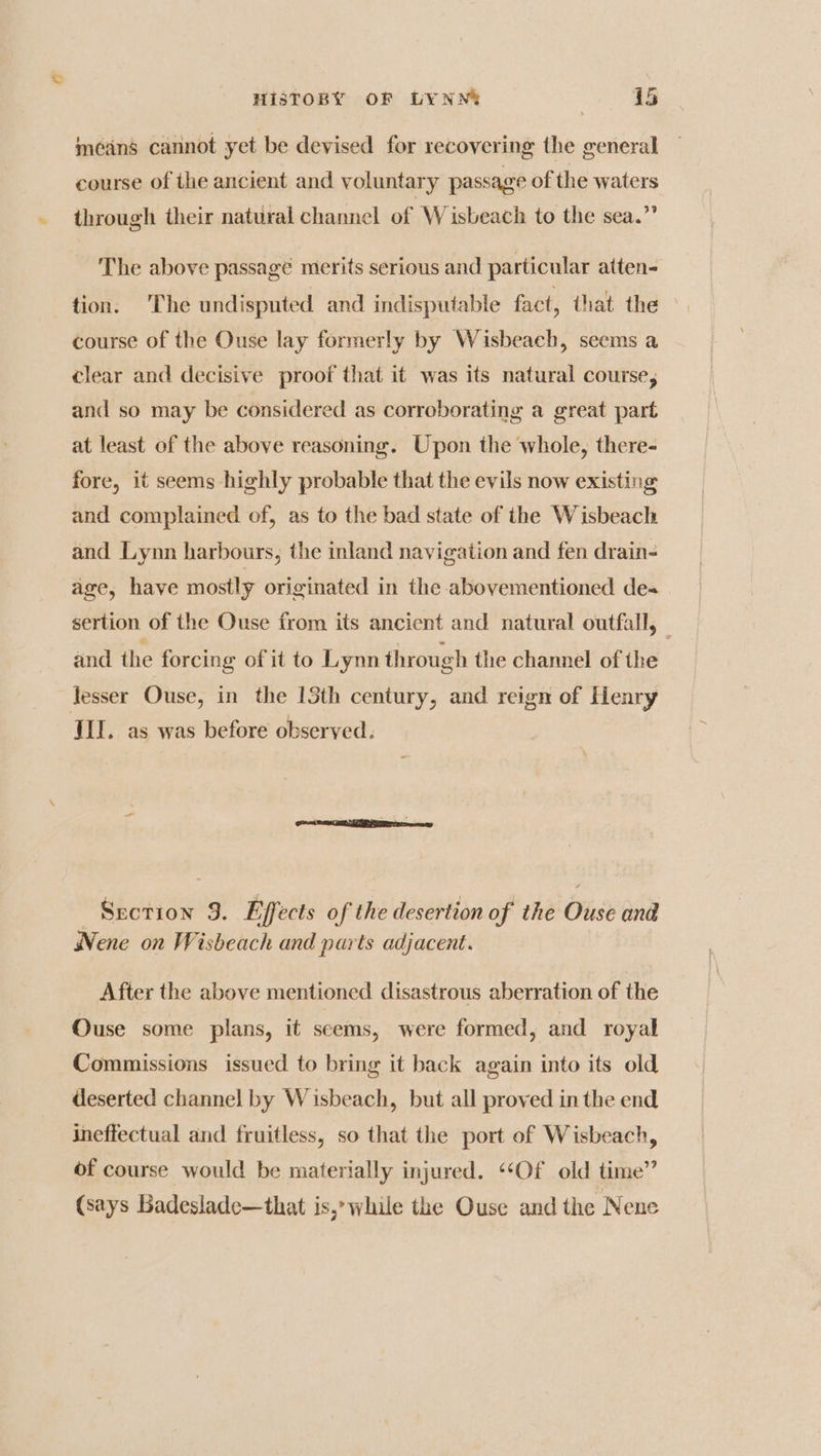 méans cannot yet be devised for recovering the general course of the ancient and voluntary passage of the waters through their natural channel of Wisbeach to the sea.” The above passage merits serious and particular atten- tion. The undisputed and indisputable fact, that the course of the Ouse lay formerly by Wisbeach, seems a clear and decisive proof that it was its natural course, and so may be considered as corroborating a great part at least of the above reasoning. Upon the whole, there- fore, it seems highly probable that the evils now existing and complained of, as to the bad state of the Wisbeach and Lynn harbours, the inland navigation and fen drain- age, have mostly originated in the abovementioned de= sertion of the Ouse from its ancient and natural outfall, and the forcing of it to Lynn through the channel of the lesser Ouse, in the 13th century, and reign of Henry TIL. as was before observed. Section 9. Effects of the desertion of the Ouse and Nene on Wisbeach and parts adjacent. After the above mentioned disastrous aberration of the Ouse some plans, it seems, were formed, and royal Commissions issued to bring it back again into its old deserted channel by Wisbeach, but all proved in the end ineffectual and fruitless, so that the port of Wisbeach, of course would be materially injured. ‘““Of old time” (says Badeslade—that is,’ while the Ouse and the Nene