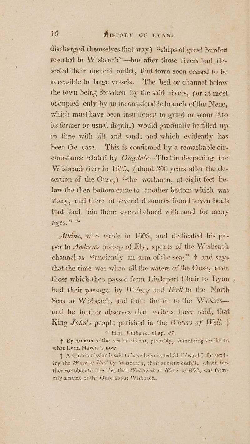 discharged themselves that way) ‘‘ships of great burdest resorted to Wisbeach’’—but after those rivers had de- serted their ancient outlet, that town soon ceased to be accessible to large vessels. The bed or channel below the town being forsaken by the said rivers, (or at most occupied only by an inconsiderable branch of the Nene, which must have been insuflicient to grind or scour it to its former or usual depth,) would gradually be filled up in time with silt and sand; and which evidently has been the case. ‘This is confirmed by a remarkable cir cumstance related by Deagdale—That in deepening the Wisbeach river in 1635, (about 500 years after the de- sertion of the Ouse,) ‘‘the workmen, at eight feet be- low the then bottom came to another bottom which was stony, and there at several distances found ‘seven boats that had Iain there overwhelmed with sand for many > &amp; ages, Atkins, who wrote in 1608, and dedicated his pa- per to Andreus bishop of Lly, speaks of the. Wisbeach channel as “anciently an arm ofthe sea;’’ + and says that the time was when all the waters of the Ouse, even those which then passed from Litileport Chair to Lynn , had their passage by Welney and /I¥ellto the North Seas at Wisbeach, and from thence to the Washes— and he further observes that writers have said, that King John’s people perished in the /Vaters of Well. + * Hist. Embank. chap. 37. 4+ By anarm ofthe sea he meant, probably, something similar to what Lynn Haven is now. } A Commmission is said to have been issued 21 Edward I. for send - ing the Waters of Wed by Wisbeach, their ancient outfall; which fur- ther corroborates the idea that Wellstieam or Wuters of Well, was form- erly a name of the Ouse about Wisbeach.