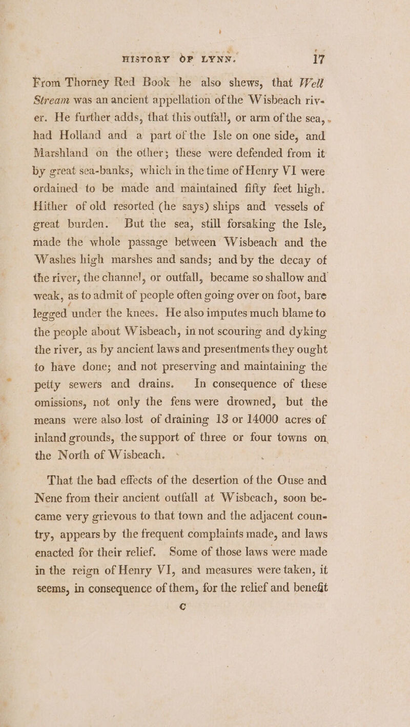 a e HISTORY OF LYNN: ae. From Thorney Red Book he also shews, that /Vell Stream was an ancient appellation of the Wisbeach riv- er. He further adds, that this outfall, or arm of the sea, . had Holland and a part of the Isle on one side, and Marshland on the other; these were defended from it: by great sea-banks, which in the time of Henry VI were ordained to be made and maintained fifty feet high. Hither of old resorted (he says) ships and vessels of great burden. But the sea, still forsaking the Isle, made the whole passage between Wisbeach and the Washes high marshes and sands; and by the decay of the river, the channel, or outfall, became so shallow and weak, as to admit of people often going over on foot, bare legeed under the knees. He also imputes much blame to the people about Wisbeach, in not scouring and dyking the river, as by ancient laws and presentments they ought to have done; and not preserving and maintaining the petty sewers and drains. In consequence of these omissions, not only the fens were drowned, but the means were also.lost of draining 13 or 14000 acres of inland grounds, the support of three or four towns on, the North of Wisbeach. That the bad effects of the desertion of the Ouse and Nene from their ancient outfall at Wisbeach, soon be- came very grievous to that town and the adjacent coun- try, appears by the frequent complaints made, and laws enacted for their relief. Some of those laws were made in the reign of Henry VI, and measures were taken, it seems, in consequence of them, for the relief and benefit Cc
