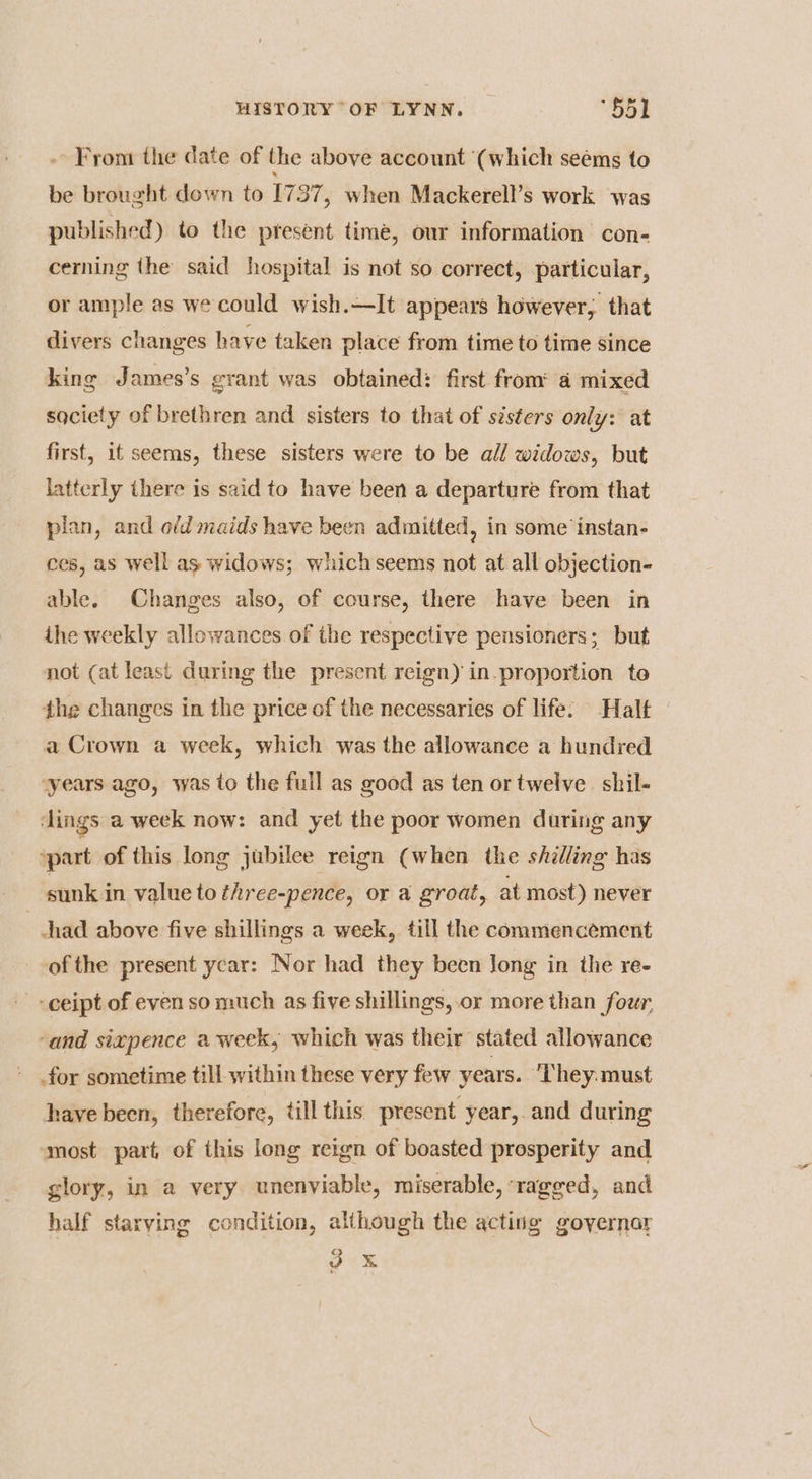 -- From the date of the above account (which seems to be brought down to [737, when Mackerell’s work was published) to the present time, our information con- cerning the said hospital is not so correct, particular, or ample as we could wish.—It appears however, that divers changes have taken place from time to time since king James’s grant was obtained: first from 4 mixed saciety of brethren and sisters to that of sisters only: at first, it seems, these sisters were to be all widows, but latterly there is said to have been a departure from that plan, and ofd maids have been admitted, in some instan- ces, as well as widows; whichseems not at all objection- able. Changes also, of course, there have been in ihe weekly allowances of the respective pensioners; but not (at least during the present reign) in.proportion to the changes in the price of the necessaries of life: Halt a Crown a week, which was the allowance a hundred ‘years ago, was to the full as good as ten or twelve. shil- dings a week now: and yet the poor women during any ‘part of this long jubilee reign (when the shilling has sunk in value to three-pence, or a groat, at most) never had above five shillings a week, till the commencement ofthe present ycar: Nor had they been Jong in the re- --ceipt of even so much as five shillings, or more than four ‘and sixpence a week, which was their stated allowance - for sometime till within these very few years. They: must have been, therefore, till this present year, and during most part, of this long reign of boasted prosperity and glory, in a very unenviable, miserable, ragged, and half starving condition, although the acting goyernar oes