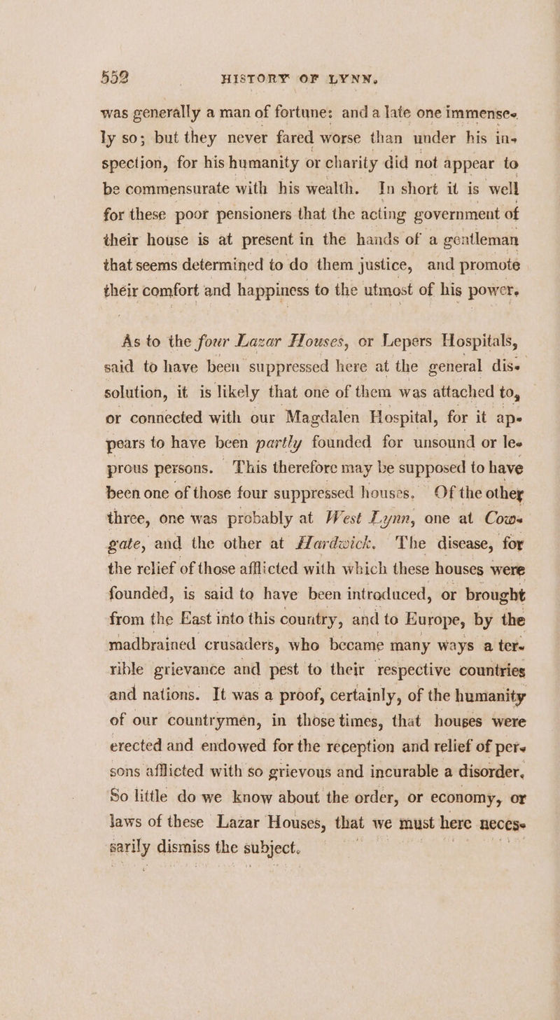 was generally a man of fortune: and a late one immensee ly so; but they never fared worse than under his ins spection, for his humanity or charity did not appear to be commensurate with his wealth. In short it is well for these poor pensioners that the acting government of their house is at present 1 in the hands of a gentleman that seems determined to do them justice, and promote their comfort and happiness to the utmost of his power As to the fover Lazar Houses, or Lepers Hospitals, said to have been ‘suppressed here at the general diss solution, it is likely that one of them was attached to, or connected with our Magdalen Hospital, for it ape pears to have been partly founded for unsound or les prous persons. This therefore may be supposed to have been one of those four suppressed houses. Of the othey three, one was probably at West £2 yin, one at Cows gate, and the other at flardwick, The disease, for the relief of those afflicted with which these houses were founded, is said to haye been intraduced, or brought from the East into this country, and to Europe, by the madbrained crusaders, who became many ways a ter- rible grievance and pest to their respective countries and nations. It was a proof, certainly, of the humanity of our countrymen, in those times, that houges were erected and endowed for the reception and relief of pers sons afflicted with so grievous and incurable a disorder, So little do we know about the order, or economy, or laws of these Lazar Houses, that we e must here HECESe narily dismiss the subject. |