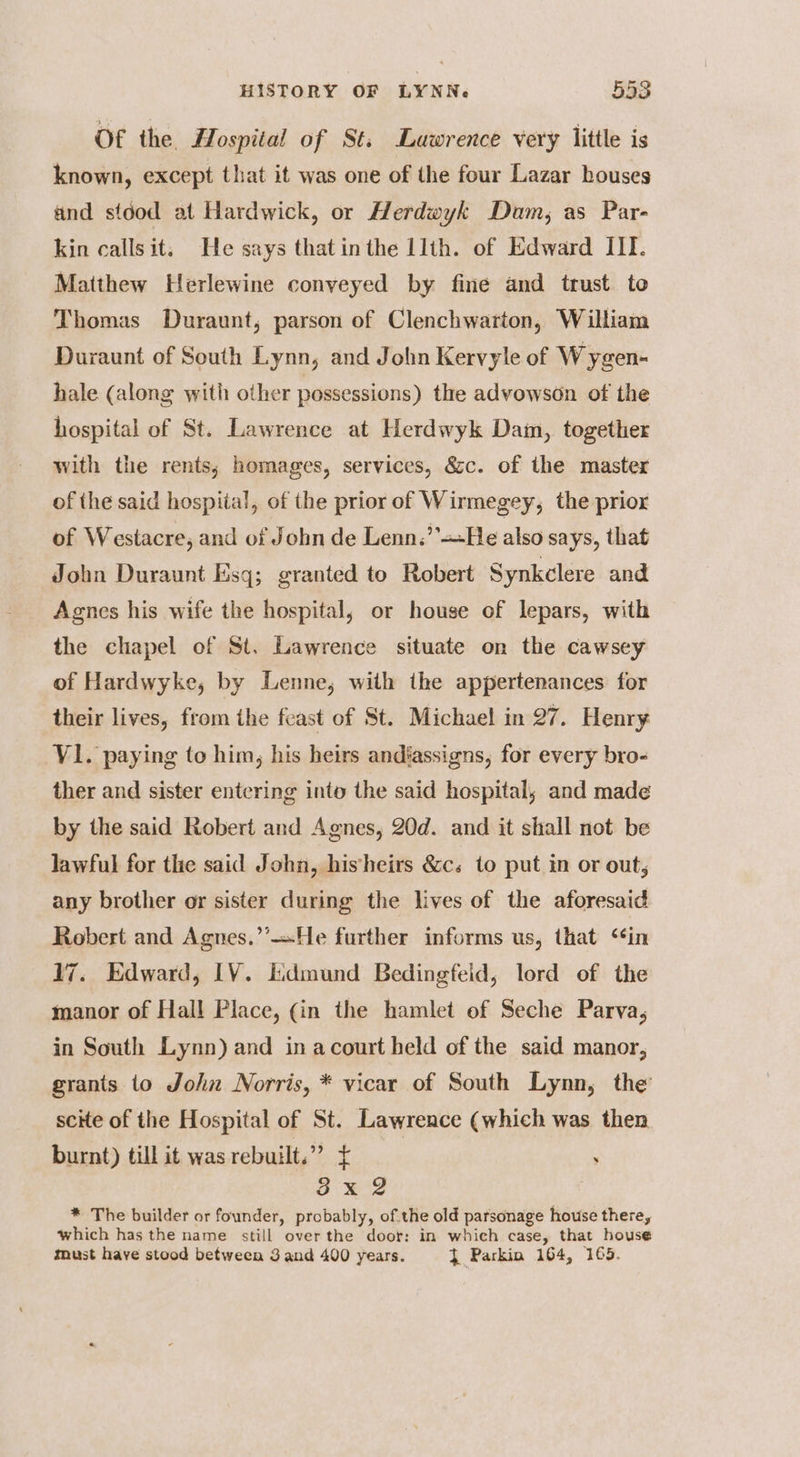 Of the H. ospital of St. Lawrence very little is known, except that it was one of the four Lazar houses and stood at Hardwick, or Herdwyk Dam, as Par- kin callsit, He says that inthe llth. of Edward III. Matthew Herlewine conveyed by fine and trust to Thomas Duraunt, parson of Clenchwarton, William Duraunt of South Lynn, and John Kervyle of Wygen- hale (along with other possessions) the advowson of the hospital of St. Lawrence at Herdwyk Dam, together with the rents; homages, services, &c. of the master of the said hospital, of the prior of Wirmegey, the prior of Westacre, and of John de Lenn.’’+He also says, that John Duraunt Esq; granted to Robert Synkclere and Agnes his wife the hospital, or house of lepars, with the chapel of St. Lawrence situate on the cawsey of Hardwyke, by Lenne, with the appertenances for their lives, from the feast of St. Michael in 27. Henry V1. paying to him, his heirs andfassigns, for every bro- ther and sister entering into the said hospital, and made by the said Robert and Agnes, 20d. and it shall not be lawful for the said John, hisheirs &c. to put in or out, any brother or sister during the lives of the aforesaid Robert and Agnes.’’—He further informs us, that ‘‘in 17. Edward, [V. lidmund Bedingfeid, lord of the manor of Hall Place, (in the hamlet of Seche Parva, in South Lynn) and in acourt held of the said manor, grants to John Norris, * vicar of South Lynn, the scHe of the Hospital of St. Lawrence (which was then burnt) till it was rebuilt.”” £ : 3x 2 | * The builder or founder, probably, of.the old parsonage house there, which has the name still over the door: in which case, that house must have stood between 3 and 400 years. 4 Parkin 164, 165.