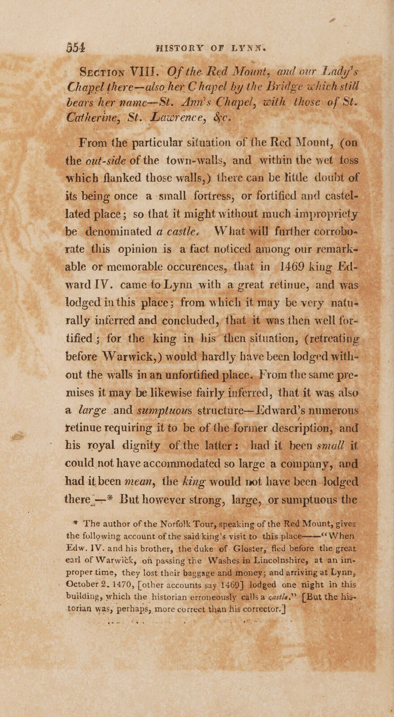 Section VIII. Of the Red Mount, and our Lady's Chapel there—also her C hapel by the Bridge which still bears her name-—St. Ann's Chapel, with those of St. Catherine, Sé. Lawrence, Sc. From the particular situation of the Red Moent, (on _ the out-side of the town-walls, and within the wet: foss which flanked those walls,) there can be litle doubt of its being once a small fortress, or fortified and castel- lated place; so that it might without much impropriety be denominated a castle. What will farther corrobo- rate this opinion is a fact noticed among our remark able or memorable occurences, that in 1469 king Ed- lodged inthis place; from which it may be very natu- rally interred and concluded,’ that it was then well for- tified ; for the king in his then situation, (retreating before Warwick,) would hardly have been lodged with- out the walls in an unfortified place. rom the same pre- mises it may be likewise fairly inferred, that it was also a large and sumptuous structure—Lidward’s numerous t : retinue requiring it to be of the former description, and his royal dignity of the latter: . had it been small it could not have accommodated so large a company, and. had it been mean, the king would not have been Jodged — there —* But however strong, large, or sce Sawai We * The author of the Norfolk Tour, speaking of the Red Mount, gives the following account of the said king’s visit to this place—— When Edw. IV. and his brother, the duke of Gloster, fled before the great earl of Warwick, on passing the Washes in Lincolnshire, at an im- proper time, they lost their baggage and money; and arriving at Lynn, - October 2. 1470, [other accounts say 1469] lodged one night in this building, which the historian erroneously alls a cast/e.”” [But the his- torlan was, perhaps, more correct than his corrector. | ;
