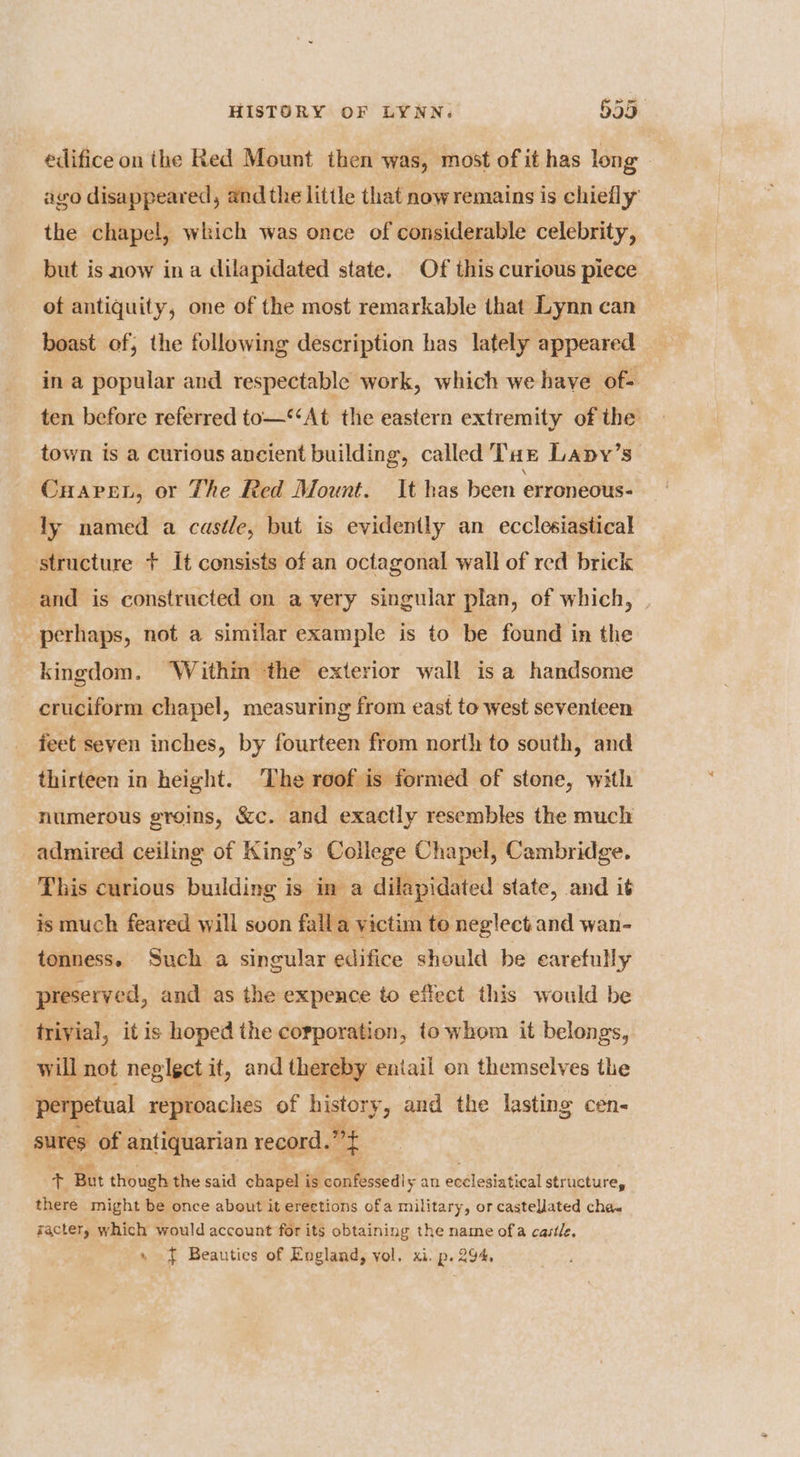 edifice on the Red Mount then was, most of it has long . ago disappeared, and the little that now remains is chiefly the chapel, which was once of considerable celebrity, but is now ina dilapidated state. Of this curious piece of antiquity, one of the most remarkable that Lynn can boast of, the following description has lately appeared in a popular and respectable work, which we have of ten before referred to—‘‘At the eastern extremity of the town is a curious ancient building, called Taz Lapy’s CHapen, or The Red Mount. It has been erroneous- dy named a castle, but is evidently an ecclesiastical structure + It consists of an octagonal wall of red brick and is constructed on a very singular plan, of which, perhaps, not a similar example is to be found in the kingdom. ‘Within the exterior wall is a handsome cruciform chapel, measuring from east to west seventeen feet seven inches, by fourteen from north to south, and thirteen in height. The roof is formed of stone, with numerous groins, &amp;c. and exactly resembles the much admired ceiling of King’s College Chapel, Cambridge. This curious building is in a dilapidated state, and it is much feared will soon falla victim to neglect and wan- tonness. Such a singular edifice should be earefully preserved, and as the expence to effect this would be trivial, it is hoped the corporation, to whom it belongs, will not neglgct it, and thereby eniail on themselves the perpetual reproaches of history, and the lasting cen- sures of antiquarian record. et oh But though the said chapel'i is confessedly an ecclesiatical structure, there might be once about it erections ofa military, or castelJlated cha« gactery which would account for its obtaining the name ofa castle. » J Beauties of England, vol. xi. p. 294,