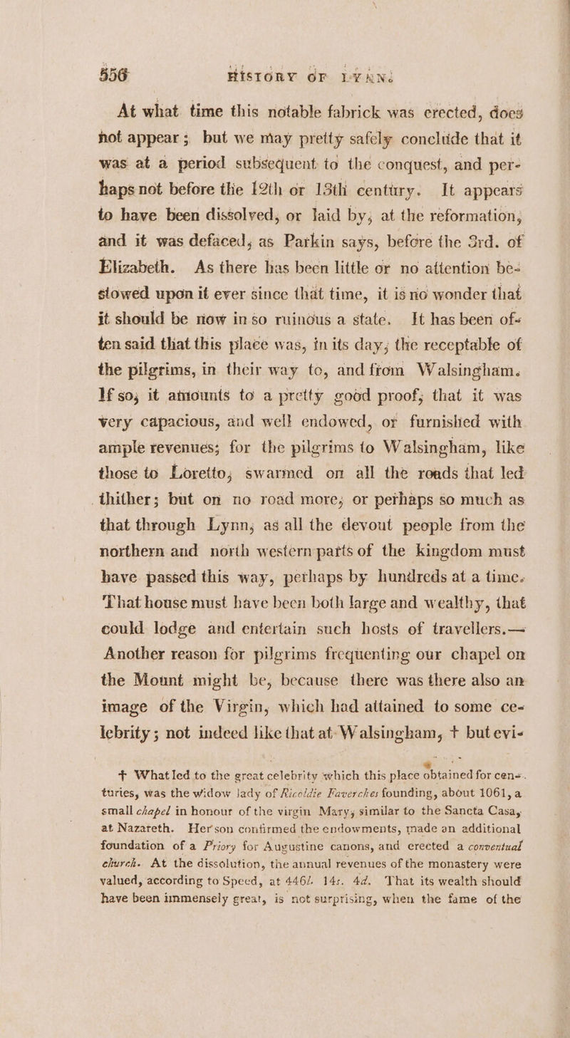 At what time this notable fabrick was erected, does hot appear; but we may pretty safely concltide that it was at a period subsequent to the conquest, and per- haps not before thie 12th or 13th century. It appears to have been dissolved, or laid by; at the reformation, and it was defaced; as Parkin says, before the 3rd. of Elizabeth. As there has been little or no attention be- stowed upon it ever since that time, it is io wonder that it should be riow in so ruinous a state. It has been of- ten said that this place was, in its day; the receptable of the pilgrims, in their way to, and ftom Walsingham. If so; it attounts to a pretty good proof, that it was very capacious, and well endowed, or furnished with ample revenues; for the pilgrims {o Walsingham, like those to Loretto; swarmed on all the roads that led thither; but on no road more; or perhaps so much as that through Lynn, as all the devout people from the northern and north western parts of the kingdom must have. passed this way, pethaps by hundreds at a time. That house must have been both large and wealthy, that could lodge and entertain such hosts of travellers. —< Another reason for pilgrims frequenting our chapel on the Mount might be, because there was there also an image of the Virgin, which had attained to some ce- lebrity ; not indeed like that at- Walsingham, t+ but evi- + What led to the great celebrity which this place gbtained for cen=. turies, was the widow Jady of Ricoldie Faverches founding, about 1061, a small chapel in honour of the virgin Mary, similar to the Sancta Casa, at Nazareth. Herson contirmed the endowments, made an additional foundation of a Priory for Augustine canons, and erected a conventual church. At the dissolution, the annual revenues of the monastery were valued, according to Speed, at 446. 14s. 4d. That its wealth should have been immensely great, is not surprising, when the fame of the