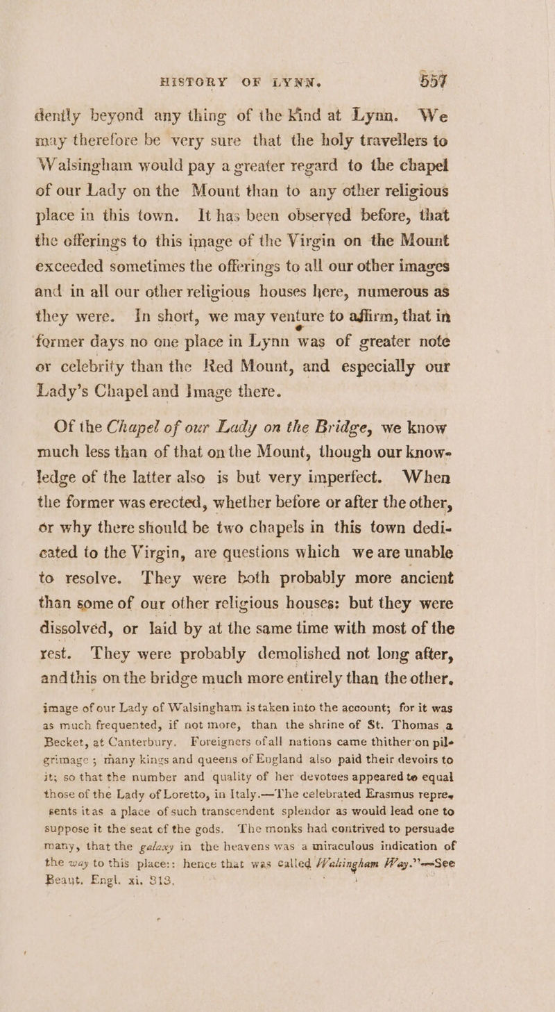 dently beyond any thing of ihe Kind at Lynn. We may therefore be very sure that the holy travellers to Walsingham would pay a greater regard to the chapel of our Lady on the Mount than to any other religious place in this town. It has been obseryed before, that the offerings to this image of the Virgin on the Mount exceeded sometimes the offerings to all our other images and in all our other religious houses here, numerous as they were. In short, we may venture to affirm, that in former days no one place in Lynn was of greater note or celebrity than the Red Mount, and especially our Lady’s Chapel and Image there. Of the Chapel of our Lady on the Bridge, we know much less than of that onthe Mount, though our know- ledge of the latter also is but very imperfect. When the former was erected, whether before or after the other, or why there should be two chapels in this town dedi. cated to the Virgin, are questions which we are unable to resolve. They were both probably more ancient than some of our other religious houses: but they were dissolved, or laid by at the same time with most of the rest. They were probably demolished not long after, and this on the bridge much more entirely than the other, image of our Lady of Walsingham is taken into the account; for it was as much frequented, if not more, than the shrine of St. Thomas a Becket, at Canterbury. Foreigners ofall nations came thither‘on pile grimage ; many kings and queens of England also paid their devoirs to it; so that the number and quality of her devotees appeared te equal those of the Lady of Loretto, in Italy.—Vhe celebrated Erasmus repreg sents itas a place of such transcendent splendor as would lead one to suppose it the seat of the gods. ‘The monks had contrived to persuade many, that the ga/axy in the heavens was a miraculous indication of the way to this place:: hence that was called Walsingham Way. See Beaut. Engl. xi. 313, ‘ :